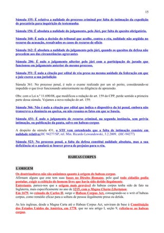 15
Súmula 155: É relativa a nulidade do processo criminal por falta de intimação da expedição
de precatória para inquirição de testemunha.
Súmula 156: É absoluta a nulidade do julgamento, pelo Júri, por falta de quesito obrigatório.
Súmula 160: É nula a decisão do tribunal que acolhe, contra o réu, nulidade não argüida no
recurso da acusação, ressalvados os casos de recurso de ofício.
Súmula 162: É absoluta a nulidade do julgamento pelo júri, quando os quesitos da defesa não
precedem aos das circunstâncias agravantes.
Súmula 206: É nulo o julgamento ulterior pelo júri com a participação de jurado que
funcionou em julgamento anterior do mesmo processo.
Súmula 351: É nula a citação por edital de réu preso na mesma unidade da federação em que
o juiz exerce a sua jurisdição.
Súmula 361: No processo penal, é nulo o exame realizado por um só perito, considerando-se
impedido o que tiver funcionando anteriormente na diligência de apreensão.
Obs: com a Lei n.º 11.690/08, que modificou a redação do art. 159 do CPP, perde sentido a primeira
parte dessa súmula. Vejamos a nova redação do art. 159:
Súmula 366: Não é nula a citação por edital que indica o dispositivo da lei penal, embora não
transcreva a denúncia ou queixa, ou não resuma os fatos em que se baseia.
Súmula 431: É nulo o julgamento de recurso criminal, na segunda instância, sem prévia
intimação, ou publicação da pauta, salvo em habeas-corpus.
A despeito da súmula 431, o STF vem entendendo que a falta de intimação consiste em
nulidade relativa:HC 94277/SP, rel. Min. Ricardo Lewandowski, 3.2.2009. (HC-94277)
Súmula 523: No processo penal, a falta da defesa constitui nulidade absoluta, mas a sua
deficiência só o anulará se houver prova de prejuízo para o réu.
HABEAS CORPUS
1. ORIGEM
Os doutrinadores não são unânimes quanto à origem do habeas corpus.
Afirmam alguns que este tem suas bases no Direito Romano, pelo qual todo cidadão podia
postular, exigir a exibição do homem livre que havia sido detido ilegalmente.
Entretanto, parece-nos que a origem mais provável do habeas corpus tenha sido de fato na
Inglaterra, mais especificamente no ano de 1215, com a Magna Charta Libertatum.
Em 1679, no reinado de Carlos II, surge o Habeas Corpus Act, consagrando-se o writ of habeas
corpus, como remédio eficaz para a soltura de pessoa ilegalmente presa ou detida.
As leis inglesas, desde a Magna Carta até o Habeas Corpus Act, serviram de base à Constituição
dos Estados Unidos da América, em 1778, que no seu artigo I, seção 9, referiu-se ao habeas
corpus.
 
