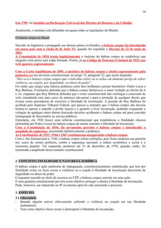 16
Em 1789, foi incluído na Declaração Universal dos Direitos do Homem e do Cidadão.
Atualmente, o instituto está difundido em quase todas as legislações do Mundo.
O habeas corpus no Brasil
Nascido na Inglaterra e propagado aos demais países civilizados, o habeas corpus foi introduzido
em nosso país com a vinda de D. João VI, quando foi expedido o Decreto de 23 de maio de
1821.
A Constituição de 1824 trazia implicitamente o instituto do habeas corpus ao estabelecer que
ninguém seria preso sem culpa formada. Porém, já no Código de Processo Criminal de 1932 esse
writ aparece expressamente.
Com a Carta republicana de 1891, o instituto do habeas corpus é citado expressamente pela
primeira vez em um texto constitucional, no artigo 72, parágrafo 22, que assim dispunha:
“Dar-se-á o habeas corpus sempre que o indivíduo sofrer ou se achar em iminente perigo de sofrer
violência, ou coação, por ilegalidade, ou abuso de poder”.
Foi então que surgiu uma famosa polêmica entre dois brilhantes juristas brasileiros: Pedro Lessa e
Ruy Barbosa. O primeiro defendia que o habeas corpus limitava-se a sanar violação ao direito de ir
e vir, enquanto que Ruy Barbosa defendia que o texto constitucional não restringia a concessão de
writ, estendendo este para casos de natureza não-penal e para a proteção de qualquer direito que
tivesse como pressuposto de exercício a liberdade de locomoção. A posição de Ruy Barbosa foi
acolhida pelo Supremo Tribunal Federal, que passou a entender que o habeas corpus não deveria
limitar-se apenas a impedir a prisão injusta e a garantir a livre locomoção, podendo resguardar a
violação de qualquer outro direito (havendo decisões acolhendo o habeas corpus até para conceder
reintegração de funcionário ao serviço público).
Entretanto, em 1926 houve uma reforma constitucional que restabeleceu a finalidade clássica
(defendida por Pedro Lessa) do habeas corpus de tutelar somente a liberdade de locomoção.
Com a Constituição de 1934, foi novamente previsto o habeas corpus e introduzido o
mandado de segurança, encerrando definitivamente a polêmica.
As Constituições de 1937, 1946 e 1967 continuaram assegurando o habeas corpus.
Com o Ato Institucional n. 5/68, o habeas corpus sofreu restrições, pois ficou suspensa sua garantia
nos casos de crimes políticos, contra a segurança nacional, a ordem econômica e social e a
economia popular. Tal suspensão perdurou até 31 de dezembro de 1978, quando, então, foi
restaurada a amplitude desse remédio constitucional.
2. CONCEITO, FINALIDADE E NATUREZA JURÍDICA
O habeas corpus é ação autônoma de impugnação, constitucionalmente estabelecida, que tem por
finalidade evitar ou fazer cessar a violência ou a coação à liberdade de locomoção decorrente de
ilegalidade ou abuso de poder.
Conquanto inserida no título de recursos no CPP, o habeas corpus consiste em uma ação.
É uma garantia constitucional que tem como objetivo proteger o direito à liberdade de locomoção.
Pode, inclusive, ser impetrado no IP ou mesmo após ter sido encerrado o processo.
3. ESPÉCIES
3.1 Liberatório
- Quando alguém estiver efetivamente sofrendo a violência ou coação em sua liberdade
ambulatória.
- Tem como objetivo fazer cessar o desrespeito à liberdade de locomoção.
 