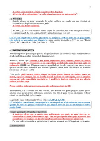 17
- A ordem será: alvará de soltura ou contraordem de prisão.
- Alvará de soltura clausulado: “se o réu não estiver preso por outro motivo”.
3.2 Preventivo
- Quando alguém se achar ameaçado de sofrer violência ou coação em sua liberdade de
locomoção por ilegalidade ou abuso de poder.
- A ordem será de salvo-conduto.
Art. 660 (...) § 4º - Se a ordem de habeas corpus for concedida para evitar ameaça de violência
ou coação ilegal, dar-se-á ao paciente salvo-conduto assinado pelo juiz.
Se o HC for impetrado de forma preventiva e a coação se verificar antes de seu julgamento,
este poderá ser convertido em liberatório. Nesse sentido já decidiu o STF no caso “Daniel
Dantas”: HC 95009/SP, rel. Min. Eros Grau, 6.11.2008
4. LEGITIMIDADE ATIVA
Pode ser impetrado por qualquer pessoa, independentemente de habilitação legal ou representação
de advogado (dispensada a formalidade de procuração).
Atente-se, porém, que “embora o réu tenha capacidade para formular pedido de habeas
corpus, não é de se reconhecer a ele capacidade postulatória para impetrar ação de
reclamação (RISTF, art. 156) para garantir a autoridade da decisão concessiva de habeas corpus
que não estaria sendo cumprida pelo tribunal apontado coator, uma vez tratar-se de atividade
privativa de advogado” (STF).
Desse modo, pode intentar habeas corpus qualquer pessoa, homem ou mulher, maior ou
menor, capaz ou incapaz, são ou doente mental, nacional ou estrangeiro, não se exigindo
sequer, que tenha capacidade postulatória. O analfabeto também pode, desde que alguém
assine a petição a rogo.
Pessoa jurídica: pode ser impetrante, mas não pode ser paciente de HC.
Recentemente, o STF decidiu que não cabe HC para trancar ação penal proposta contra pessoa
jurídica, ainda que em crimes ambientais, justamente pelo fato de que a pessoa jurídica não pode ser
afetada em sua liberdade de locomoção.
Magistrado: o juiz pode conceder HC de ofício: art. 654, § 2º, CPP:
§ 2º - Os juízes e os tribunais têm competência para expedir de ofício ordem de habeas corpus,
quando no curso de processo verificarem que alguém sofre ou está na iminência de sofrer
coação ilegal.
Terceiro que impetra HC em favor de outrem:
• A doutrina afirma que o terceiro tem legitimidade, mas pode, no caso concreto, ser
reconhecida sua falta de interesse de agir. Isso porque algumas vezes pode acontecer de o
paciente não ter interesse em discutir aquele assunto naquele momento processual.
• Por essa razão, recomenda-se que se intime o paciente acerca de um HC impetrado por terceiro.
Ministério Público:
 