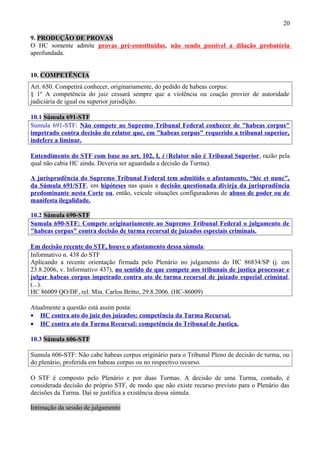 20
9. PRODUÇÃO DE PROVAS
O HC somente admite provas pré-constituídas, não sendo possível a dilação probatória
aprofundada.
10. COMPETÊNCIA
Art. 650. Competirá conhecer, originariamente, do pedido de habeas corpus:
§ 1º A competência do juiz cessará sempre que a violência ou coação provier de autoridade
judiciária de igual ou superior jurisdição.
10.1 Súmula 691-STF
Sumula 691-STF: Não compete ao Supremo Tribunal Federal conhecer de "habeas corpus"
impetrado contra decisão do relator que, em "habeas corpus" requerido a tribunal superior,
indefere a liminar.
Entendimento do STF com base no art. 102, I, i (Relator não é Tribunal Superior, razão pela
qual não cabia HC ainda. Deveria ser aguardada a decisão da Turma).
A jurisprudência do Supremo Tribunal Federal tem admitido o afastamento, “hic et nunc”,
da Súmula 691/STF, em hipóteses nas quais a decisão questionada divirja da jurisprudência
predominante nesta Corte ou, então, veicule situações configuradoras de abuso de poder ou de
manifesta ilegalidade.
10.2 Súmula 690-STF
Sumula 690-STF: Compete originariamente ao Supremo Tribunal Federal o julgamento de
"habeas corpus" contra decisão de turma recursal de juizados especiais criminais.
Em decisão recente do STF, houve o afastamento dessa súmula:
Informativo n. 438 do STF
Aplicando a recente orientação firmada pelo Plenário no julgamento do HC 86834/SP (j. em
23.8.2006, v. Informativo 437), no sentido de que compete aos tribunais de justiça processar e
julgar habeas corpus impetrado contra ato de turma recursal de juizado especial criminal,
(...).
HC 86009 QO/DF, rel. Min. Carlos Britto, 29.8.2006. (HC-86009)
Atualmente a questão está assim posta:
• HC contra ato do juiz dos juizados: competência da Turma Recursal.
• HC contra ato da Turma Recursal: competência do Tribunal de Justiça.
10.3 Súmula 606-STF
Sumula 606-STF: Não cabe habeas corpus originário para o Tribunal Pleno de decisão de turma, ou
do plenário, proferida em habeas corpus ou no respectivo recurso.
O STF é composto pelo Plenário e por duas Turmas. A decisão de uma Turma, contudo, é
considerada decisão do próprio STF, de modo que não existe recurso previsto para o Plenário das
decisões da Turma. Daí se justifica a existência dessa súmula.
Intimação da sessão de julgamento
 