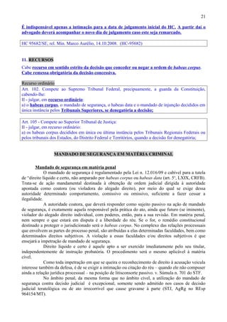21
É indispensável apenas a intimação para a data de julgamento inicial do HC. A partir daí o
advogado deverá acompanhar o novo dia de julgamento caso este seja remarcado.
HC 95682/SE, rel. Min. Marco Aurélio, 14.10.2008. (HC-95682)
11. RECURSOS
Cabe recurso em sentido estrito da decisão que conceder ou negar a ordem de habeas corpus.
Cabe remessa obrigatória da decisão concessiva.
Recurso ordinário
Art. 102. Compete ao Supremo Tribunal Federal, precipuamente, a guarda da Constituição,
cabendo-lhe:
II - julgar, em recurso ordinário:
a) o habeas corpus, o mandado de segurança, o habeas data e o mandado de injunção decididos em
única instância pelos Tribunais Superiores, se denegatória a decisão;
Art. 105 - Compete ao Superior Tribunal de Justiça:
II - julgar, em recurso ordinário:
a) os habeas corpus decididos em única ou última instância pelos Tribunais Regionais Federais ou
pelos tribunais dos Estados, do Distrito Federal e Territórios, quando a decisão for denegatória;
MANDADO DE SEGURANÇA EM MATÉRIA CRIMINAL
Mandado de segurança em matéria penal
O mandado de segurança é regulamentado pela Lei n. 12.016/09 e cabível para a tutela
de “direito líquido e certo, não amparado por habeas corpus ou habeas data (art. 5o
, LXIX, CRFB).
Trata-se de ação mandamental destinada à obtenção de ordem judicial dirigida à autoridade
apontada como coatora (ou violadora do alegado direito), por meio do qual se exige dessa
autoridade determinado comportamento, comissivo ou omissivo, suficiente a fazer cessar a
ilegalidade.
A autoridade coatora, que deverá responder como sujeito passivo na ação de mandado
de segurança, é exatamente aquela responsável pela prática do ato, ainda que futuro (se iminente),
violador do alegado direito individual, com poderes, então, para a sua revisão. Em matéria penal,
nem sempre o que estará em disputa é a liberdade do réu. Se o for, o remédio constitucional
destinado a proteger o jurisdicionado será o habeas corpus. No complexo das relações processuais
que envolvem as partes do processo penal, são atribuídas a elas determinadas faculdades, bem como
determinados direitos subjetivos. A violação a essas faculdades e/ou direitos subjetivos é que
ensejará a impetração de mandado de segurança.
Direito líquido e certo é aquele apto a ser exercido imediatamente pelo seu titular,
independentemente de instrução probatória. O procedimento será o mesmo aplicável à matéria
cível.
Como toda impetração em que se queira o reconhecimento de direito à acusação veicula
interesse também da defesa, é de se exigir a intimação ou citação do réu – quando ele não compuser
ainda a relação jurídica processual – na posição de litisconsorte passivo. v. Súmula n. 701 do STF.
No âmbito penal, da mesma forma que no âmbito cível, a utilização do mandado de
segurança contra decisão judicial é excepcional, somente sendo admitido nos casos de decisão
judicial teratológica ou de ato irrecorrível que cause gravame à parte (STJ, AgRg no REsp
964154/MT).
 