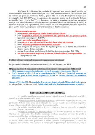 22
Hipóteses de cabimento do mandado de segurança em matéria penal: decisão de
indeferimento de habilitação do assistente (art. 268, CPP); de indeferimento de vista dos autos fora
de cartório, em juízo, ou mesmo na Polícia, quando não for o caso de exigência de sigilo das
investigações (art. 798, CPP); nos procedimentos de sequestro, arresto ou de restituição de bens
apreendidos (arts. 118 e ss do CPP); e, finalmente, em todas as situações em que, por não existir
ameaça, nem potencial (caso de infração penal cuja pena cabível seja exclusivamente de multa), à
liberdade individual, não seja cabível o habeas corpus, e estiver configurada a prática de ilegalidade
pelos agentes públicos, em prejuízo ao regular exercício de direitos subjetivos.
Hipóteses mais frequentes:
a) para garantir ao advogado o direito de entrevistar o cliente;
b) para assegurar a juntada de documentos em qualquer fase do processo penal
(permissivo do artigo 231 do CPP);
c) contra apreensão indevida de objetos;
d) para assegurar a terceiro de boa-fé restituição de coisas apreendidas;
e) contra despacho que inadmite assistente de acusação;
f) para assegurar ao advogado vista do inquérito policial ou o direito de acompanhar
durante o curso deste o indiciado;
g) no caso de decisão de indeferimento de habilitação do assistente (art. 268, CPP);
h) nos procedimentos de seqüestro, arresto ou de restituição de bens apreendidos (art.
188 e seguinte do CPP)
É cabível MS para conferir efeito suspensivo a recurso que não o tenha?
Ex: juiz concede liberdade provisória a determinado réu. MP ingressa com RESE.
MP pode impetrar MS para garantir o efeito suspensivo e fazer o réu aguardar o RESE preso?
• SIM: a acusação possui direito líquido e certo de manter o réu segregado (Nucci);
• NÃO: segundo o STJ. É firme o entendimento do STJ de que é incabível mandado de
segurança para atribuir efeito suspensivo a RESE de decisão concessiva de liberdade
provisória.
Súmula n° 701 do STF: No mandado de segurança impetrado pelo Ministério Público contra
decisão proferida em processo penal, é obrigatória a citação do réu como litisconsorte passivo.
CAUTELAR EM MATÉRIA CRIMINAL
As medidas cautelares processuais penais estão elencadas de modo atécnico no CPP.
Classificação: (RENATO BRASILEIRO)
a) medidas cautelares de natureza civil (reais): relacionadas à reparação do dano e ao
perdimento de bens como efeito da condenação. Ex: são as medidas assecuratórias, sequestro,
arresto e hipoteca legal, além da restituição de coisa apreendida.
b) medidas cautelares relativas à prova: relativas à busca e apreensão e produção
antecipada de prova testemunhal.
c) medidas cautelares de natureza pessoal: são medidas restritivas ou privativas de
liberdade de locomoção. Ex. Prisões cautelares, medidas cautelares diversas da prisão e
contracautelas (liberdade provisórias, com ou sem fiança).
A prática de uma infração penal, além de determinar o surgimento da pretensão punitiva
do Estado, pode causar dano patrimonial à vítima, gerando, consequentemente, o direito ao
respectivo ressarcimento. Não alcançada a composição do prejuízo por meio voluntário, deve o
 