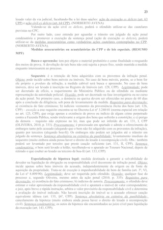 23
lesado valer da via judicial, facultando-lhe a lei duas opções: ação de execução ex delicto (art. 63
CPP) e ação civil ex delicto (art. 64 CPP). (NORBERTO AVENA)
Valendo-se da ação civil ex delicto, poderá o ofendido utilizar-se das cautelares
previstas no CPC.
Por outro lado, caso entenda por aguardar o trânsito em julgado da ação penal
condenatória e promover a execução da sentença penal (ação de execução ex delicto), poderá
utilizar-se da medidas assecuratórias como verdadeiras ações cautelares contempladas no CPP.
(NORBERTO AVENA).
Medidas assecuratórias ou acautelatórias do CPP e de leis especiais. (RESUMO
MPF)
Busca e apreensão: tem por objeto o material probatório e como finalidade o resguardo
dos meios de prova. A devolução de tais bens não está sujeita a prazo fixo, sendo mantida a medida
enquanto interessarem ao processo.
Sequestro: é a retenção de bens adquiridos com os proventos da infração penal.
Objeto: pode incidir sobre bens móveis ou imóveis. No caso de bens móveis, porém, se o bem for
ele próprio o produto da infração, a medida cabível será busca e apreensão. No caso de bens
imóveis, deve ser levado à inscrição no Registro de Imóveis (art. 128, CPP). Legitimidade: pode
ser decretado de ofício, a requerimento do Ministério Público ou do ofendido ou mediante
representação da autoridade policial. Ocasião: pode ser decretado na fase investigatória ou no curso
da ação penal. No primeiro caso, a denúncia ou queixa devem ser oferecidas no prazo de 60 dias
após a conclusão da diligência, sob pena de levantamento da medida. Requisitos para decretação:
a) existência do fato criminoso; b) indícios veementes da proveniência ilícita dos bens (art. 126,
CPP) – exceção a este requisito encontra-se no Decreto-Lei nº 3.240/41 (norma especial em relação
ao art. 125, CPP), que exige apenas a existência de prova ou indício de algum crime perpetrado
contra a Fazenda Pública, sendo irrelevante a origem dos bens que sofrerão a constrição; e c) perigo
da demora – requisito não expresso na lei, mas que pode ser inferido do art. 131, I, CPP
(OLIVEIRA, 2010, p. 333). Processamento: é processado em apartado e admite o oferecimento de
embargos tanto pelo acusado (alegando que o bem não foi adquirido com os proventos da infração),
quanto por terceiros (alegando boa-fé). Os embargos não podem ser julgados até o trânsito em
julgado da sentença. Sentença absolutória ou extintiva da punibilidade: levantamento imediato do
sequestro (muito embora ainda possa haver o direito do lesado à recomposição civil). Obs.: também
poderá ser levantado por terceiro que preste caução suficiente (art. 131, II, CPP). Sentença
condenatória: o bem será levado a leilão, recolhendo-se o apurado ao Tesouro Nacional, depois de
retirado o que couber ao lesado ou terceiro de boa-fé (art. 133, CPP).
Especialização de hipoteca legal: medida destinada a garantir a solvabilidade do
devedor na liquidação de obrigação ou responsabilidade civil decorrente de infração penal. Objeto:
incide apenas sobre bens imóveis do acusado, independentemente da origem ou da fonte de
aquisição da propriedade. Trata-se de exceção à impenhorabilidade de bem de família (art. 3º, VI,
da Lei nº 8.009/90). Legitimidade: deve ser requerida pelo ofendido. Ocasião: qualquer fase do
processo e, segundo Oliveira, mesmo antes da ação penal (2010, p. 335). Requisitos para
decretação: a) existência do fato criminoso; b) indícios de autoria. Processamento: o ofendido deve
estimar o valor aproximado da responsabilidade civil e apontará o imóvel de valor correspondente;
o juiz, após breve e rápida instrução, arbitra o valor provisório da responsabilidade civil e determina
a avaliação do imóvel indicado. Não haverá inscrição do imóvel se o acusado oferecer caução
equivalente idônea (art. 135, §6º, CPP). Sentença absolutória ou extintiva da punibilidade:
cancelamento da hipoteca (muito embora ainda possa haver o direito do lesado à recomposição
civil). Sentença condenatória: os autos da hipoteca são encaminhados ao juízo cível para liquidação
da execução (art. 143, CPP).
 