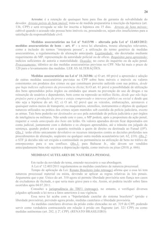 24
Arresto: é a retenção de quaisquer bens para fins de garantia da solvabilidade do
devedor. Arresto prévio de bem imóvel: trata-se de medida preparatória à inscrição da hipoteca (art.
136, CPP) e será revogada se não for inscrita a hipoteca em 15 dias. Arresto de bens móveis:
cabível quando o acusado não possua bens imóveis ou, possuindo-os, sejam eles insuficientes para a
satisfação da responsabilidade civil.
Medidas assecuratórias na Lei nº 9.613/98 – alterada pela Lei nº 12.683/2012:
medidas assecuratórias de bens – art. 4º - a nova lei alteradora, trouxe alterações relevantes,
como a inclusão do termos “interposta pessoa”, a utilização do termo genérico de medidas
assecuratórias, a regulamentação de alienação antecipada. Legitimidade: são decretadas mediante
requerimento do MP, representação da autoridade policial ou de ofício. Requisitos para apreensão:
indícios suficientes de autoria e materialidade. Ocasião: no curso do inquérito ou da ação penal.
Processamento: idêntico ao das medidas assecuratórias previstas no CPP. Não há mais o prazo de
120 para o levantamento das medidas. LER AS ALTERAÇÕES.
Medidas assecuratórias na Lei nº 11.343/06: a) O art. 60 prevê a apreensão e adoção
de outras medidas assecuratórias previstas no CPP sobre bens móveis e imóveis ou valores
consistentes em produtos dos crimes ou que constituam proveito auferido com sua prática, desde
que haja indícios suficientes da proveniência ilícita; b) O art. 61 prevê a possibilidade de utilização
dos bens apreendidos pelos órgãos ou entidades que atuam na prevenção do uso de drogas e na
reinserção de usuários e dependentes, bem como na repressão ao tráfico ilícito, desde que não haja
prejuízo para a produção da prova e esteja comprovado o interesse público ou social e desde que
não seja a hipótese do art. 62; c) O art. 62 prevê que os veículos, embarcações, aeronaves e
quaisquer outros meios de transporte, os maquinários, utensílios, instrumentos e objetos de qualquer
natureza utilizados na prática dos crimes sejam mantidos sob custódia da polícia judiciária, exceto
as armas. Tais bens poderão ser destinados ao uso pela autoridade de polícia judiciária e por órgãos
de inteligência ou militares. Não sendo este o caso, o MP poderá, após a propositura da ação penal,
requerer a venda antecipada dos bens em leilão. Os valores apurados devem ficar depositados em
conta judicial, juntamente com o dinheiro e os cheques apreendidos, até o trânsito em julgado da
sentença, quando poderá ser a quantia restituída a quem de direito ou destinada ao Funad (§9º).
Obs.1: terão efeito unicamente devolutivo os recursos interpostos contra as decisões proferidas nos
procedimentos de alienação, seqüestro ou qualquer outra medida acautelatória (art. 62, §10). Obs.2:
o STF já decidiu não ser exigida a continuidade ou permanência na utilização de bens no tráfico de
entorpecentes para o seu confisco. Obs.3: para Baltazar Jr., não devem ser vendidos
antecipadamente bens não sujeitos a depreciação rápida, como imóveis ou jóias (2010, p. 666).
MEDIDAS CAUTELARES DE NATUREZA PESSOAL
Em razão da novidade do tema, entendo necessário a sua abordagem.
A Lei nº 12.403/2011 regulamentou as medidas cautelares de natureza processual.
Tempo de aplicação da Lei: Renato Brasileiro (não retroage) afirma que a essa lei tem
natureza processual material ou mista, devendo se aplicar as regras relativas às leis penais.
Argumenta que o par. Único do art. 310 agora só permite liberdade provisória sem fiança nos casos
de excludentes de ilicitude, o que seria mais grave para o réu. Assim, só poderia incidir sobre fatos
ocorridos após 04.07.2011.
Consultei a jurisprudência do TRF1 (retroage), no entanto, e verifiquei diversos
julgados aplicando a lei nova a fatos anteriores à sua vigência.
Essa nova lei acaba com a “bipolaridade cautelar do sistema brasileiro” (prisão e
liberdade provisória), prevendo agora prisão, medidas cautelares e liberdade provisória.
As medidas cautelares diversas da prisão estão elencadas no art. 319 do CPP, podendo
servir como verdadeira contracautela em relação à prisão em flagrante (art. 321 CPP) ou como
medidas autônomas (art. 282, § 2º, CPP). (RENATO BRASILEIRO)
 