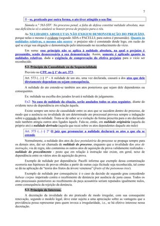 7
II - se, praticado por outra forma, o ato tiver atingido o seu fim;
Súmula n.° 563-STF: No processo penal, a falta de defesa constitui nulidade absoluta, mas
sua deficiência só o anulará se houver prova de prejuízo para o réu.
As NULIDADES ABSOLUTAS NÃO EXIGEM DEMONSTRAÇÃO DO PREJUÍZO,
porque nelas o mesmo é evidente (segundo ADA e PACELLI; para outros é presumido). Quanto às
nulidades relativas, o mesmo não ocorre: o prejuízo não é constatado desde logo, em razão do
quê se exige sua alegação e demonstração pelo interessado no reconhecimento do vício.
Em suma: esse princípio não se aplica à nulidade absoluta, na qual o prejuízo é
presumido, sendo desnecessária a sua demonstração. Assim, somente é aplicado quanto às
nulidades relativas, dada a exigência de comprovação do efetivo prejuízo para o vício ser
reconhecido.
5.2. Princípio da Causalidade ou da Sequencialidade
Previsto no CPP, no § 1º do art. 573:
Art. 573 (...) § 1º - A nulidade de um ato, uma vez declarada, causará a dos atos que dele
diretamente dependam ou sejam consequência.
A nulidade do ato estende-se também aos atos posteriores que sejam dele dependentes ou
consequentes.
Ex: nulidade na escolha dos jurados levará à nulidade do julgamento.
Ex2: No caso de nulidade da citação, serão anulados todos os atos seguintes, diante do
evidente nexo de dependência em relação àquela.
Existe sempre um nexo de causalidade entre os atos que se sucedem dentro do processo, de
modo que a ausência ou invalidade de um determinado ato processual provoca sempre a indagação
sobre a extensão da nulidade. Trata-se de saber se a violação da forma prescrita para o ato declarado
nulo também atingiu outros atos ligados àquele. Fala-se, então, em nulidade originária (aquela do
próprio ato) e nulidade derivada (aquela que recai sobre os atos dependentes daquele ato nulo)
Art. 573 (...) § 2º O juiz que pronunciar a nulidade declarará os atos a que ela se
estende.
Normalmente, a nulidade dos atos da fase postulatória do processo se propaga sempre para
os demais atos, daí ser chamada de nulidade do processo, enquanto que a invalidade dos atos de
instrução, via de regra, não contamina os outros atos de aquisição da prova validamente realizados -
nulidade do procedimento - posto que em relação à instrução não existe, em geral, nexo de
dependência entre os vários atos de aquisição da prova.
Exemplo de nulidade por dependência: Pacelli informa que exemplo dessa contaminação
ocorreria nas hipóteses de provas obtidas a partir de outras cuja ilicitude seja reconhecida, tal como
se dá na aplicação da “teoria dos frutos da árvore venenosa” (fruits of the poisonous tree).
Exemplo de nulidade por consequência: é o caso da decisão de segundo grau concedendo
habeas corpus impetrado contra o recebimento de denúncia por ausência de justa causa. Todos os
atos processuais posteriores ao recebimento da peça acusatória seriam reputados igualmente nulos,
como consequência da rejeição da denúncia.
5.3. Princípio do Interesse.
A decretação da invalidade do ato praticado de modo irregular, com sua consequente
renovação, segundo o modelo legal, deve estar sujeita a uma apreciação sobre as vantagens que a
providência possa representar para quem invoca a irregularidade, i.e., se há efetivo interesse nessa
decretação.
 