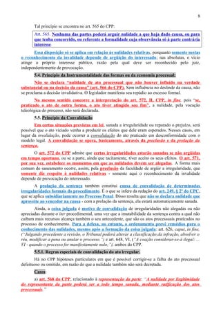 8
Tal princípio se encontra no art. 565 do CPP:
Art. 565. Nenhuma das partes poderá arguir nulidade a que haja dado causa, ou para
que tenha concorrido, ou referente a formalidade cuja observância só à parte contrária
interesse.
Essa disposição só se aplica em relação às nulidades relativas, porquanto somente nestas
o reconhecimento da invalidade depende de argüição do interessado; nas absolutas, o vício
atinge o próprio interesse público, razão pela qual deve ser reconhecido pelo juiz,
independentemente de provocação.
5.4. Princípio da Instrumentalidade das formas ou da economia procesual:
Não se declara “nulidade de ato processual que não houver influído na verdade
substancial ou na decisão da causa” (art. 566 do CPP). Sem influência no deslinde da causa, não
se proclama a decisão invalidativa. O legislador manifesta seu repúdio ao excesso formal.
No mesmo sentido concorre a interpretação do art. 572, II, CPP, in fine, pois “se,
praticado o ato de outra forma, o ato tiver atingido seu fim”, a nulidade, pela vocação
teleológica do processo, não será declarada.
5.5. Princípio da Convalidação
Em certas situações previstas em lei, sanada a irregularidade ou reparado o prejuízo, será
possível que o ato viciado venha a produzir os efeitos que dele eram esperados. Nesses casos, em
lugar da invalidação, pode ocorrer a convalidação do ato praticado em desconformidade com o
modelo legal. A convalidação se opera, basicamente, através da preclusão e da prolação da
sentença.
O art. 572 do CPP admite que certas irregularidades estarão sanadas se não argüidas
em tempo oportuno, ou se a parte, ainda que tacitamente, tiver aceito os seus efeitos. O art. 571,
por sua vez, estabelece os momentos em que as nulidades devem ser alegadas. A forma mais
comum de saneamento ocorre, assim, pela preclusão da faculdade de argüir a irregularidade, que
somente diz respeito à nulidades relativas - somente aqui o reconhecimento da invalidade
depende de provocação do interessado.
A prolação da sentença também constitui causa de convalidação de determinadas
irregularidades formais do procedimento. É o que se infere da redação do art. 249, § 2º do CPC,
que se aplica subsidiariamente no Processo Penal. Disso resulta que não se declara nulidade que
aproveite ao vencedor na causa - com a prolação da sentença, ela estará automaticamente sanada.
Ainda, a coisa julgada é motivo de convalidação de irregularidades não alegadas ou não
apreciadas durante o iter procedimental, uma vez que a imutabilidade da sentença contra a qual não
caibam mais recursos alcança também o seu antecedente, que são os atos processuais praticados no
processo de conhecimento. Para a defesa, no entanto, o ordenamento prevê remédios para o
conhecimento das nulidades, mesmo após a formação da coisa julgada: art. 626, caput, in fine,
(“Julgando procedente a revisão, o Tribunal poderá alterar a classificação da infração, absolver o
réu, modificar a pena ou anular o processo.”) e art. 648, VI, (“A coação considerar-se-á ilegal: ...
VI - quando o processo for manifestamente nulo;”), ambos do CPP.
5.5.1. Regras especiais de convalidação do ato irregular.
Há no CPP hipóteses particulares em que é possível corrigir-se a falha do ato processual
defeituoso ou omitido, em razão do que a nulidade também não será decretada.
Casos:
a) art. 568 do CPP, relacionado à representação da parte: “A nulidade por ilegitimidade
do representante da parte poderá ser a todo tempo sanada, mediante ratificação dos atos
processuais.”
 