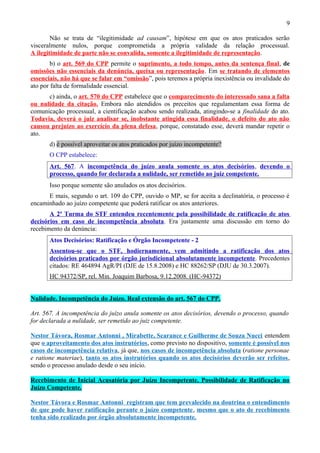 9
Não se trata de “ilegitimidade ad causam”, hipótese em que os atos praticados serão
visceralmente nulos, porque comprometida a própria validade da relação processual.
A ilegitimidade de parte não se convalida, somente a ilegitimidade de representação.
b) o art. 569 do CPP permite o suprimento, a todo tempo, antes da sentença final, de
omissões não essenciais da denúncia, queixa ou representação. Em se tratando de elementos
essenciais, não há que se falar em “omissão”, pois teremos a própria inexistência ou invalidade do
ato por falta de formalidade essencial.
c) ainda, o art. 570 do CPP estabelece que o comparecimento do interessado sana a falta
ou nulidade da citação. Embora não atendidos os preceitos que regulamentam essa forma de
comunicação processual, a cientificação acabou sendo realizada, atingindo-se a finalidade do ato.
Todavia, deverá o juiz analisar se, inobstante atingida essa finalidade, o defeito do ato não
causou prejuízo ao exercício da plena defesa, porque, constatado esse, deverá mandar repetir o
ato.
d) é possível aproveitar os atos praticados por juízo incompetente?
O CPP estabelece:
Art. 567. A incompetência do juízo anula somente os atos decisórios, devendo o
processo, quando for declarada a nulidade, ser remetido ao juiz competente.
Isso porque somente são anulados os atos decisórios.
E mais, segundo o art. 109 do CPP, ouvido o MP, se for aceita a declinatória, o processo é
encaminhado ao juízo competente que poderá ratificar os atos anteriores.
A 2ª Turma do STF entendeu recentemente pela possibilidade de ratificação de atos
decisórios em caso de incompetência absoluta. Era justamente uma discussão em torno do
recebimento da denúncia:
Atos Decisórios: Ratificação e Órgão Incompetente - 2
Assentou-se que o STF, hodiernamente, vem admitindo a ratificação dos atos
decisórios praticados por órgão jurisdicional absolutamente incompetente. Precedentes
citados: RE 464894 AgR/PI (DJE de 15.8.2008) e HC 88262/SP (DJU de 30.3.2007).
HC 94372/SP, rel. Min. Joaquim Barbosa, 9.12.2008. (HC-94372)
Nulidade. Incompetência do Juízo. Real extensão do art. 567 do CPP.
Art. 567. A incompetência do juízo anula somente os atos decisórios, devendo o processo, quando
for declarada a nulidade, ser remetido ao juiz competente.
Nestor Távora, Rosmar Antonni , Mirabette, Scarance e Guilherme de Souza Nucci entendem
que o aproveitamento dos atos instrutórios, como previsto no dispositivo, somente é possível nos
casos de incompetência relativa, já que, nos casos de incompetência absoluta (ratione personae
e ratione materiae), tanto os atos instrutórios quando os atos decisórios deverão ser refeitos,
sendo o processo anulado desde o seu início.
Recebimento de Inicial Acusatória por Juízo Incompetente. Possibilidade de Ratificação no
Juízo Competente.
Nestor Távora e Rosmar Antonni registram que tem prevalecido na doutrina o entendimento
de que pode haver ratificação perante o juízo competente, mesmo que o ato de recebimento
tenha sido realizado por órgão absolutamente incompetente.
 