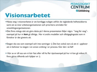 Visionsarbetet
Nästa steg i visionsarbetet är att kartlägga nuläget utifrån de vägledande helhetsidéerna
samt att se över arbetsorganisationen och prioritera områden för
utvecklingsorganisationen.
Det ﬁnns många sätt att göra detta på. I denna presentation följer några ”steg för steg”-
exempel på hur ni kan gå tillväga. Har ni andra modeller och tillvägagångssätt som ni
föredrar är det givetvis ok.

Stegen ska ses som exempel och inte sanningar :). Det kan också vara så att ni upplever
att ni behöver ta stegen i en annan ordning i er process. Gör det i så fall!

Hör av er till oss om ni kör fast eller vill ha ﬂer tips/exempel på hur ni kan gå vidare.Vi
ﬁnns gärna tillhands och hjälper er :).
 