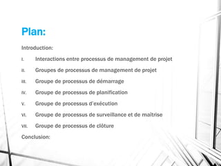 Plan:
Introduction:
I. Interactions entre processus de management de projet
II. Groupes de processus de management de projet
III. Groupe de processus de démarrage
IV. Groupe de processus de planification
V. Groupe de processus d’exécution
VI. Groupe de processus de surveillance et de maîtrise
VII. Groupe de processus de clôture
Conclusion:
 