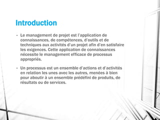 Introduction
• Le management de projet est l’application de
connaissances, de compétences, d’outils et de
techniques aux activités d’un projet afin d’en satisfaire
les exigences. Cette application de connaissances
nécessite le management efficace de processus
appropriés.
• Un processus est un ensemble d’actions et d’activités
en relation les unes avec les autres, menées à bien
pour aboutir à un ensemble prédéfini de produits, de
résultats ou de services.
 