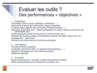 Evaluer les outils ? Des performances « objectives » 1. linguistiques : Technologie mise en œuvre (statistique, sémantique, …) Influence de la langue des documents/ Langues supportées Fonctions d'appui (gestion des synonymes, fonctions lexicales, …) Ergonomie des phases ante – analyse (préparation du corpus, sélection des termes des dictionnaires, etc.) Limites physiques (nombre de documents, nombre de mots, etc.) Richesse des fonctions d'appui à l'interprétation (densité/ centralité, actant/ acté, etc.) Couplage text -  data mining Pertinence des dictionnaires sur domaines spécialisés 2. informatiques : Formats de fichiers supportés Localisation des fichiers (libre, sur répertoire local spécifique, …) Capacité d'interfaçage avec des outils bureautiques Plateforme logicielle 3. de résultat : Degré de recoupement : expertise, analyse documentaire classique Modes d'interprétation permis (tendances, anomalies, etc.) 
