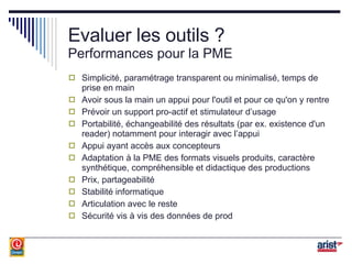 Evaluer les outils ? Performances pour la PME Simplicité, paramétrage transparent ou minimalisé, temps de prise en main Avoir sous la main un appui pour l'outil et pour ce qu'on y rentre Prévoir un support pro-actif et stimulateur d’usage Portabilité, échangeabilité des résultats (par ex. existence d'un reader) notamment pour interagir avec l’appui Appui ayant accès aux concepteurs Adaptation à la PME des formats visuels produits, caractère synthétique, compréhensible et didactique des productions Prix, partageabilité Stabilité informatique Articulation avec le reste Sécurité vis à vis des données de prod 