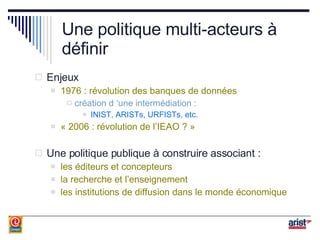 Une politique multi-acteurs à définir Enjeux 1976 : révolution des banques de données création d ‘une intermédiation : INIST, ARISTs, URFISTs, etc. « 2006 : révolution de l’IEAO ? » Une politique publique à construire associant : les éditeurs et concepteurs la recherche et l’enseignement les institutions de diffusion dans le monde économique 