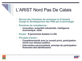 L’ARIST Nord Pas De Calais Service des Chambres de commerce et d’industrie chargé du développement des PME par la technologie Domaines de compétences : innovation, propriété industrielle, intelligence économique, veille Equipe :  8 personnes basées à Lille Principes d’action : Complémentarité avec le conseil privé, participation active aux réseaux publics Intervention personnalisée, principe de participation financière des bénéficiaires 