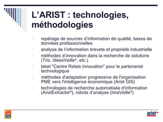 L’ARIST : technologies, méthodologies repérage de sources d’information de qualité, bases de données professionnelles analyse de l’information brevets et propriété industrielle méthodes d’innovation dans la recherche de solutions (Triz, IdéesVeille ® , etc.) label "Centre Relais Innovation" pour le partenariat technologique méthodes d'adaptation progressive de l'organisation PME vers l'intelligence économique (Arist GIS) technologies de recherche automatisée d'information (AristExtractor ® ), robots d’analyse (ImaVeille ® ) 