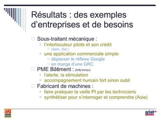 Résultats : des exemples d’entreprises et de besoins Sous-traitant mécanique : l’interlocuteur pilote et son crédit (Sem., Sar.) une application commerciale simple dépasser le réflexe Google en marge d’une GRC PME Bâtiment :  (Info’innov) l’alerte, la stimulation accompagnement humain fort sinon oubli Fabricant de machines : faire pratiquer la veille PI par les techniciens synthétiser pour s’interroger et comprendre (Asie) 