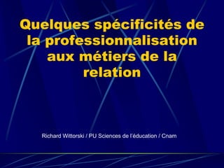 Quelques spécificités de
la professionnalisation
aux métiers de la
relation
Richard Wittorski / PU Sciences de l’éducation / Cnam
 