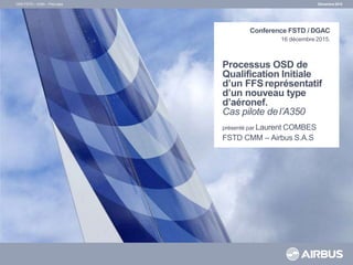 Processus OSD de
Qualification Initiale
d’un FFS représentatif
d’un nouveau type
d’aéronef.
Cas pilote del’A350
présenté par Laurent COMBES
FSTD CMM – Airbus S.A.S
Décembre 2015
OSD FSTD – A350 – Pilot case
Conference FSTD / DGAC
16 décembre2015.
 