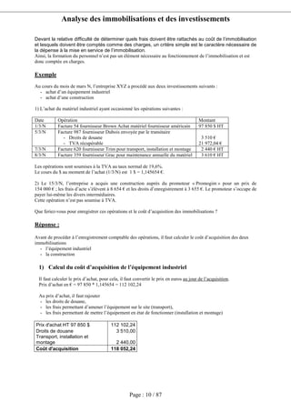 Analyse des immobilisations et des investissements
Page : 10 / 87
Devant la relative difficulté de déterminer quels frais doivent être rattachés au coût de l’immobilisation
et lesquels doivent être comptés comme des charges, un critère simple est le caractère nécessaire de
la dépense à la mise en service de l’immobilisation.
Ainsi, la formation du personnel n’est pas un élément nécessaire au fonctionnement de l’immobilisation et est
donc comptée en charges.
Exemple
Au cours du mois de mars N, l’entreprise XYZ a procédé aux deux investissements suivants :
- achat d’un équipement industriel
- achat d’une construction
1) L’achat du matériel industriel ayant occasionné les opérations suivantes :
Date Opération Montant
1/3/N Facture 54 fournisseur Brown Achat matériel fournisseur américain 97 850 $ HT
5/3/N Facture 987 fournisseur Dubois envoyée par le transitaire
- Droits de douane
- TVA récupérable
3 510 €
21 972,04 €
7/3/N Facture 620 fournisseur Trim pour transport, installation et montage 2 440 € HT
8/3/N Facture 359 fournisseur Grac pour maintenance annuelle du matériel 3 610 € HT
Les opérations sont soumises à la TVA au taux normal de 19,6%.
Le cours du $ au moment de l’achat (1/3/N) est 1 $ = 1,145654 €.
2) Le 15/3/N, l’entreprise a acquis une construction auprès du promoteur « Promogim » pour un prix de
154 000 € ; les frais d’acte s’élèvent à 8 654 € et les droits d’enregistrement à 3 655 €. Le promoteur s’occupe de
payer lui-même les divers intermédiaires.
Cette opération n’est pas soumise à TVA.
Que feriez-vous pour enregistrer ces opérations et le coût d’acquisition des immobilisations ?
Réponse :
Avant de procéder à l’enregistrement comptable des opérations, il faut calculer le coût d’acquisition des deux
immobilisations
- l’équipement industriel
- la construction
1) Calcul du coût d’acquisition de l’équipement industriel
Il faut calculer le prix d’achat, pour cela, il faut convertir le prix en euros au jour de l’acquisition.
Prix d’achat en € = 97 850 * 1,145654 = 112 102,24
Au prix d’achat, il faut rajouter
- les droits de douane,
- les frais permettant d’amener l’équipement sur le site (transport),
- les frais permettant de mettre l’équipement en état de fonctionner (installation et montage)
Prix d'achat HT 97 850 $ 112 102,24
Droits de douane 3 510,00
Transport, installation et
montage 2 440,00
Coût d'acquisition 118 052,24
 