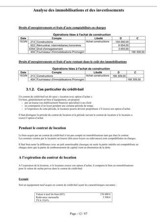 Analyse des immobilisations et des investissements
Page : 12 / 87
Droits d’enregistrements et frais d’acte comptabilisés en charges
Opérations liées à l'achat de construction
Date Compte Libellé D C
213 Constructions 154 000,00
622 Rémunérat. intermédiaires,honoraires 8 654,00
6354 Droit d'enregistrement 3 655,00
15/3/N
404 Fournisseur d'immobilisations Promogim
Achat constructions
166 309,00
Droits d’enregistrements et frais d’acte rentant dans le coût des immobilisations
Opérations liées à l'achat de construction
Date Compte Libellé D C
213 Constructions 166 309,0015/3/N
404 Fournisseur d'immobilisations Promogim
Achat constructions
166 309,00
3.1.2. Cas particulier du crédit-bail
Un contrat de crédit-bail est dit aussi « location avec option d’achat ».
Un bien, généralement un bien d’équipement, est proposé
- par un loueur (un établissement financier spécialisé) à un client
- en contrepartie d’un loyer pendant une certaine période de temps
- à l’expiration de cette période, le locataire pourra devenir propriétaire s’il exerce son option d’achat.
Il faut distinguer la période du contrat de location et la période suivant le contrat de location si le locataire a
exercé l’option d’achat.
Pendant le contrat de location
Le bien acquis par un contrat de crédit-bail n’est pas compté en immobilisations tant que dure le contrat.
Les sommes versées par le locataire au loueur (dits aussi loyers ou redevances) sont comptabilisées en charges.
Il faut bien noter la différence avec un prêt amortissable classique où seule la partie intérêts est comptabilisée en
charges alors que la partie de remboursement de capital vient en diminution de la dette.
A l’expiration du contrat de location
A l’expiration de la location, si le locataire exerce son option d’achat, il comptera le bien en immobilisations
pour la valeur de rachat prévue dans le contrat de crédit-bail.
Exemple
Soit un équipement neuf acquis en contrat de crédit-bail ayant les caractéristiques suivantes :
Valeur à neuf du bien (HT) 150 000 €
Redevance mensuelle 3 500 €
TVA 19,6%
 