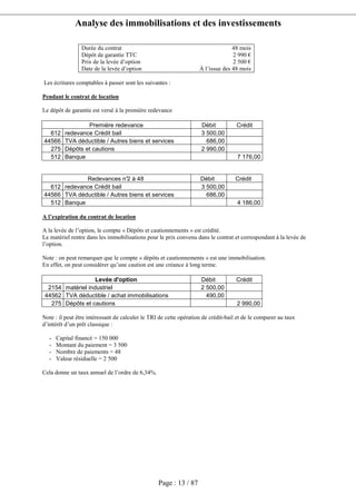 Analyse des immobilisations et des investissements
Page : 13 / 87
Durée du contrat 48 mois
Dépôt de garantie TTC 2 990 €
Prix de la levée d’option 2 500 €
Date de la levée d’option À l’issue des 48 mois
Les écritures comptables à passer sont les suivantes :
Pendant le contrat de location
Le dépôt de garantie est versé à la première redevance
Première redevance Débit Crédit
612 redevance Crédit bail 3 500,00
44566 TVA déductible / Autres biens et services 686,00
275 Dépôts et cautions 2 990,00
512 Banque 7 176,00
Redevances n°2 à 48 Débit Crédit
612 redevance Crédit bail 3 500,00
44566 TVA déductible / Autres biens et services 686,00
512 Banque 4 186,00
A l’expiration du contrat de location
A la levée de l’option, le compte « Dépôts et cautionnements » est crédité.
Le matériel rentre dans les immobilisations pour le prix convenu dans le contrat et correspondant à la levée de
l’option.
Note : on peut remarquer que le compte « dépôts et cautionnements » est une immobilisation.
En effet, on peut considérer qu’une caution est une créance à long terme.
Levée d'option Débit Crédit
2154 matériel industriel 2 500,00
44562 TVA déductible / achat immobilisations 490,00
275 Dépôts et cautions 2 990,00
Note : il peut être intéressant de calculer le TRI de cette opération de crédit-bail et de le comparer au taux
d’intérêt d’un prêt classique :
- Capital financé = 150 000
- Montant du paiement = 3 500
- Nombre de paiements = 48
- Valeur résiduelle = 2 500
Cela donne un taux annuel de l’ordre de 6,34%.
 