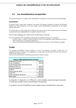 Analyse des immobilisations et des investissements
Page : 16 / 87
3.2. Les immobilisations incorporelles
Pour qu’un bien acquis soit compté comme immobilisation incorporelle, il doit être recensé de façon spécifique.
Cas des logiciels
Un logiciel acquis comme partie intégrante d’un matériel informatique (exemple des systèmes d’exploitation
Windows sur micro-ordinateurs) ne sont pas comptés comme immobilisations incorporelles. Ils sont appelés
logiciels indissociés.
Un logiciel acquis, en même temps qu’un ordinateur mais dont le prix ne rentre pas dans le prix de l’ordinateur,
ou qui peut être acquis indépendamment, est appelé un logiciel dissocié.
Seuls les logiciels dissociés sont comptés comme immobilisations incorporelles.
Le coût d’acquisition d’une immobilisation incorporelle est composé de (article 321-15 du PCG) :
- son prix d’achat, y compris les droits de douane et taxes non récupérables, après déduction des remises,
rabais commerciaux et escomptes de règlement, et
- de tous les coûts directement attribuables à la préparation de cet actif en vue de l’utilisation envisagée.
Exemple
Une entreprise de plomberie, Ducasse, achète le 15 avril N un ordinateur, un logiciel « Compta Pro » lui
permettant de gérer ses factures et sa comptabilité, et le pack office lui permettant d’envoyer des courriers et
d’effectuer des calculs de devis.
Elle reçoit de son fournisseur, les établissements Surcouf, la facture suivante :
facture n°862 établissements Surcouf
matériel informatique 2 200,00
Frais d'installation 300,00
Logiciel d'exploitation inclus dans le prix
Microsoft Office Pro 1 000,00
Logiciel Compta Pro 1 200,00
Total HT 4 700,00
TVA au taux de 19,6% 921,20
Total TTC 5 621,20
Votre acompte du 30 mars N 1 000,00
Net à payer 4 621,20
Les logiciels « Compta pro » et « Office pro » sont considérés comme des logiciels dissociés
et seront donc comptés comme immobilisations incorporelles.
Le matériel et les frais d’installation seront comptés comme immobilisations corporelles..
 
