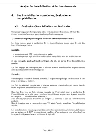 Analyse des immobilisations et des investissements
Page : 18 / 87
4. Les immobilisations produites, évaluation et
comptabilisation
4.1. Production d’immobilisations par l’entreprise
Une entreprise peut produire pour elle-même certaines immobilisations ou effectuer des
travaux permettant la mise en œuvre des immobilisations acquises.
1) Une entreprise peut produire pour elle-même certaines immobilisations :
Les frais engagés pour la production de ces immobilisations entrent dans le coût des
immobilisations produites.
Exemples
- une entreprise de BTP construit son siège social,
- une entreprise de logiciel réalise un logiciel de comptabilité pour ses besoins internes,
2) Une entreprise peut également participer à la mise en œuvre d’une immobilisation
acquise.
Les frais engagés par l’entreprise pour la mise en œuvre d’immobilisations acquises entrent
dans le coût des immobilisations acquises.
Exemples
Une entreprise acquiert un matériel industriel. Son personnel participe à l’installation et à la
mise en œuvre de ce matériel.
Les frais de personnel engagés pour la mise en œuvre de ce matériel acquis entrent dans le
coût d’acquisition de l’immobilisation acquise.
Dans les deux cas, les frais internes (engagés par l’entreprise) pour la production de
l’immobilisation ou la mise en service d’une immobilisation acquises sont à porter au crédit
du compte « 722 immobilisations produites ».
Mais dans le premier cas, le contenu du compte 722 constitue le coût de l’immobilisation
produite.
Dans le deuxième cas, le contenu du compte 722 vient s’ajouter au coût de l’immobilisation
acquise.
Les immobilisations produites peuvent être corporelles (construction de bâtiments, de bureaux
par une entreprise de BTP, construction de machines d’une entreprise pour elle-même) ou
incorporelles (dépôts de brevets, réalisation de logiciels).
 