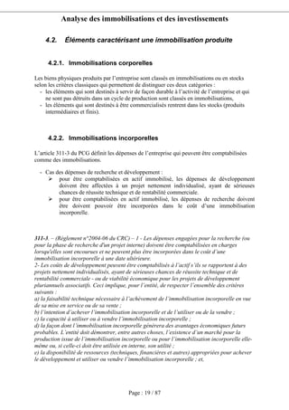 Analyse des immobilisations et des investissements
Page : 19 / 87
4.2. Éléments caractérisant une immobilisation produite
4.2.1. Immobilisations corporelles
Les biens physiques produits par l’entreprise sont classés en immobilisations ou en stocks
selon les critères classiques qui permettent de distinguer ces deux catégories :
- les éléments qui sont destinés à servir de façon durable à l’activité de l’entreprise et qui
ne sont pas détruits dans un cycle de production sont classés en immobilisations,
- les éléments qui sont destinés à être commercialisés rentrent dans les stocks (produits
intermédiaires et finis).
4.2.2. Immobilisations incorporelles
L’article 311-3 du PCG définit les dépenses de l’entreprise qui peuvent être comptabilisées
comme des immobilisations.
Article 311-3 : Conditions de comptabilisation des immobilisations générées en interne
- Cas des dépenses de recherche et développement :
pour être comptabilisées en actif immobilisé, les dépenses de développement
doivent être affectées à un projet nettement individualisé, ayant de sérieuses
chances de réussite technique et de rentabilité commerciale.
pour être comptabilisées en actif immobilisé, les dépenses de recherche doivent
être doivent pouvoir être incorporées dans le coût d’une immobilisation
incorporelle.
311-3. – (Règlement n°2004-06 du CRC) – 1 - Les dépenses engagées pour la recherche (ou
pour la phase de recherche d'un projet interne) doivent être comptabilisées en charges
lorsqu'elles sont encourues et ne peuvent plus être incorporées dans le coût d’une
immobilisation incorporelle à une date ultérieure.
2- Les coûts de développement peuvent être comptabilisés à l’actif s’ils se rapportent à des
projets nettement individualisés, ayant de sérieuses chances de réussite technique et de
rentabilité commerciale - ou de viabilité économique pour les projets de développement
pluriannuels associatifs. Ceci implique, pour l’entité, de respecter l’ensemble des critères
suivants :
a) la faisabilité technique nécessaire à l’achèvement de l’immobilisation incorporelle en vue
de sa mise en service ou de sa vente ;
b) l’intention d’achever l’immobilisation incorporelle et de l’utiliser ou de la vendre ;
c) la capacité à utiliser ou à vendre l’immobilisation incorporelle ;
d) la façon dont l’immobilisation incorporelle génèrera des avantages économiques futurs
probables. L’entité doit démontrer, entre autres choses, l’existence d’un marché pour la
production issue de l’immobilisation incorporelle ou pour l’immobilisation incorporelle elle-
même ou, si celle-ci doit être utilisée en interne, son utilité ;
e) la disponibilité de ressources (techniques, financières et autres) appropriées pour achever
le développement et utiliser ou vendre l’immobilisation incorporelle ; et,
 