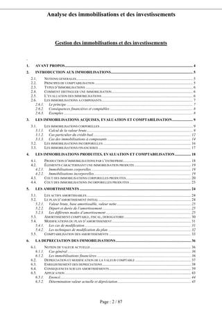 Analyse des immobilisations et des investissements
Page : 2 / 87
Gestion des immobilisations et des investissements
.
1. AVANT PROPOS........................................................................................................................................ 4
2. INTRODUCTION AUX IMMOBILISATIONS....................................................................................... 5
2.1. NOTIONS GENERALES............................................................................................................................ 5
2.2. PRINCIPES DE COMPTABILISATION ........................................................................................................ 5
2.3. TYPES D’IMMOBILISATIONS .................................................................................................................. 6
2.4. COMMENT DISTINGUER UNE IMMOBILISATION...................................................................................... 6
2.5. L’EVALUATION DES IMMOBILISATIONS................................................................................................. 6
2.6. LES IMMOBILISATIONS A COMPOSANTS................................................................................................. 7
2.6.1. Le principe ...................................................................................................................................... 7
2.6.2. Conséquences financières et comptables ........................................................................................ 8
2.6.3. Exemples ......................................................................................................................................... 8
3. LES IMMOBILISATIONS ACQUISES, EVALUATION ET COMPTABILISATION...................... 9
3.1. LES IMMOBILISATIONS CORPORELLES................................................................................................... 9
3.1.1. Calcul de la valeur brute................................................................................................................. 9
3.1.2. Cas particulier du crédit-bail........................................................................................................ 12
3.1.3. Cas des immobilisations à composants......................................................................................... 14
3.2. LES IMMOBILISATIONS INCORPORELLES ............................................................................................. 16
3.3. LES IMMOBILISATIONS FINANCIERES .................................................................................................. 17
4. LES IMMOBILISATIONS PRODUITES, EVALUATION ET COMPTABILISATION................. 18
4.1. PRODUCTION D’IMMOBILISATIONS PAR L’ENTREPRISE........................................................................ 18
4.2. ÉLEMENTS CARACTERISANT UNE IMMOBILISATION PRODUITE............................................................ 19
4.2.1. Immobilisations corporelles.......................................................................................................... 19
4.2.2. Immobilisations incorporelles....................................................................................................... 19
4.3. COUT DES IMMOBILISATIONS CORPORELLES PRODUITES..................................................................... 20
4.4. COUT DES IMMOBILISATIONS INCORPORELLES PRODUITES ................................................................. 23
5. LES AMORTISSEMENTS ...................................................................................................................... 24
5.1. LES ACTIFS AMORTISSABLES............................................................................................................... 24
5.2. LE PLAN D’AMORTISSEMENT INITIAL .................................................................................................. 24
5.2.1. Valeur brute, base amortissable, valeur nette............................................................................... 25
5.2.2. Départ et durée de l’amortissement .............................................................................................. 25
5.2.3. Les différents modes d’amortissement .......................................................................................... 25
5.3. AMORTISSEMENT COMPTABLE, FISCAL, DEROGATOIRE....................................................................... 30
5.4. MODIFICATIONS DU PLAN D’AMORTISSEMENT.................................................................................... 31
5.4.1. Les cas de modification................................................................................................................. 31
5.4.2. Les techniques de modification du plan ........................................................................................ 32
5.5. COMPTABILISATION DES AMORTISSEMENTS ....................................................................................... 33
6. LA DEPRECIATION DES IMMOBILISATIONS................................................................................ 36
6.1. NOTION DE VALEUR ACTUELLE........................................................................................................... 36
6.1.1. Cas général ................................................................................................................................... 36
6.1.2. Les immobilisations financières.................................................................................................... 36
6.2. DEPRECIATION ET MODIFICATION DE LA VALEUR COMPTABLE ........................................................... 37
6.3. ENREGISTREMENT DES DEPRECIATIONS .............................................................................................. 38
6.4. CONSEQUENCES SUR LES AMORTISSEMENTS....................................................................................... 39
6.5. APPLICATION...................................................................................................................................... 43
6.5.1. Enoncé........................................................................................................................................... 44
6.5.2. Détermination valeur actuelle et dépréciation.............................................................................. 45
 