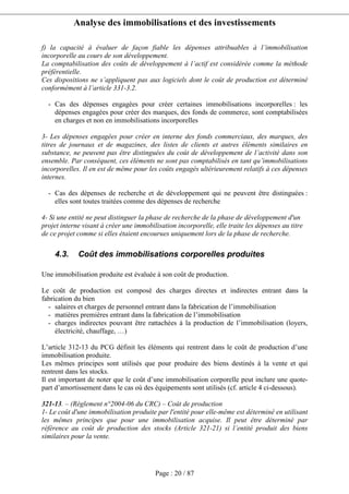 Analyse des immobilisations et des investissements
Page : 20 / 87
f) la capacité à évaluer de façon fiable les dépenses attribuables à l’immobilisation
incorporelle au cours de son développement.
La comptabilisation des coûts de développement à l’actif est considérée comme la méthode
préférentielle.
Ces dispositions ne s’appliquent pas aux logiciels dont le coût de production est déterminé
conformément à l’article 331-3.2.
- Cas des dépenses engagées pour créer certaines immobilisations incorporelles : les
dépenses engagées pour créer des marques, des fonds de commerce, sont comptabilisées
en charges et non en immobilisations incorporelles
3- Les dépenses engagées pour créer en interne des fonds commerciaux, des marques, des
titres de journaux et de magazines, des listes de clients et autres éléments similaires en
substance, ne peuvent pas être distinguées du coût de développement de l’activité dans son
ensemble. Par conséquent, ces éléments ne sont pas comptabilisés en tant qu’immobilisations
incorporelles. Il en est de même pour les coûts engagés ultérieurement relatifs à ces dépenses
internes.
- Cas des dépenses de recherche et de développement qui ne peuvent être distinguées :
elles sont toutes traitées comme des dépenses de recherche
4- Si une entité ne peut distinguer la phase de recherche de la phase de développement d'un
projet interne visant à créer une immobilisation incorporelle, elle traite les dépenses au titre
de ce projet comme si elles étaient encourues uniquement lors de la phase de recherche.
4.3. Coût des immobilisations corporelles produites
Une immobilisation produite est évaluée à son coût de production.
Le coût de production est composé des charges directes et indirectes entrant dans la
fabrication du bien
- salaires et charges de personnel entrant dans la fabrication de l’immobilisation
- matières premières entrant dans la fabrication de l’immobilisation
- charges indirectes pouvant être rattachées à la production de l’immobilisation (loyers,
électricité, chauffage, …)
L’article 312-13 du PCG définit les éléments qui rentrent dans le coût de production d’une
immobilisation produite.
Les mêmes principes sont utilisés que pour produire des biens destinés à la vente et qui
rentrent dans les stocks.
Il est important de noter que le coût d’une immobilisation corporelle peut inclure une quote-
part d’amortissement dans le cas où des équipements sont utilisés (cf. article 4 ci-dessous).
321-13. – (Règlement n°2004-06 du CRC) – Coût de production
1- Le coût d'une immobilisation produite par l'entité pour elle-même est déterminé en utilisant
les mêmes principes que pour une immobilisation acquise. Il peut être déterminé par
référence au coût de production des stocks (Article 321-21) si l’entité produit des biens
similaires pour la vente.
 