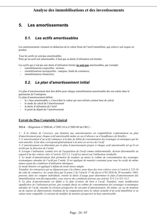 Analyse des immobilisations et des investissements
Page : 24 / 87
5. Les amortissements
5.1. Les actifs amortissables
Les amortissements viennent en déduction de la valeur brute de l’actif immobilisé, que celui-ci soit acquis ou
produit.
Tous les actifs ne sont pas amortissables.
Pour qu’un actif soit amortissable, il faut que sa durée d’utilisation soit limitée.
Les actifs qui n’ont pas une durée d’utilisation limitée ne sont pas amortissables, par exemple
- immobilisations corporelles : terrains,
- immobilisations incorporelles : marques, fonds de commerce,
- immobilisations financières.
5.2. Le plan d’amortissement initial
Un plan d’amortissement doit être défini pour chaque immobilisation amortissable dès son entrée dans le
patrimoine de l’entreprise.
Ce plan d’amortissement définit
- la « base amortissable », c'est-à-dire la valeur qui sera utilisée comme base de calcul
- le mode de calcul de l’amortissement
- la durée d’utilisation de l’actif
- le point de départ de l’amortissement
Extrait du Plan Comptable Général
322-4. – (Règlement n°2000-06, n°2002-10 et n°2005-09 du CRC) –
1 - À la clôture de l’exercice, une dotation aux amortissements est comptabilisée conformément au plan
d'amortissement pour chaque actif amortissable même en cas d’absence ou d’insuffisance de bénéfice.
2- L’amortissement d’un actif commence à la date de début de consommation des avantages économiques qui lui
sont attachés. Cette date correspond généralement à la mise en service de l’actif.
3- L’amortissement est déterminé par le plan d’amortissement propre à chaque actif amortissable tel qu’il est
arrêté par la direction de l’entité.
4- Lorsque l’utilisation, estimée lors de l'acquisition de l'actif comme indéterminable, devient déterminable au
regard d’un des critères cités à l’article 322-1.2, l’actif est amorti sur l'utilisation résiduelle.
5- Le mode d’amortissement doit permettre de traduire au mieux le rythme de consommation des avantages
économiques attendus de l’actif par l’entité. Il est appliqué de manière constante pour tous les actifs de même
nature ayant des conditions d’utilisation identiques.
Le mode linéaire est appliqué à défaut de mode mieux adapté.
Toutefois, les entreprises qui ne dépassent pas à la clôture, pour deux des trois critères visés à l’article L.123-16
du code de commerce, les seuils fixés par le point 2 de l’article 17 du décret n°83-1020 du 29 novembre 1983,
peuvent, dans les comptes individuels, retenir la durée d’usage pour déterminer le plan d’amortissement des
immobilisations non décomposables, sous réserve des conditions prévues aux articles 311-2 et 321-14.2.
6- Le plan d’amortissement est défini à la date d’entrée du bien à l’actif. Toutefois, toute modification
significative de l’utilisation prévue, par exemple durée ou rythme de consommation des avantages économiques
attendus de l’actif, entraîne la révision prospective de son plan d’amortissement. De même, en cas de dotation
ou de reprise de dépréciations résultant de la comparaison entre la valeur actuelle d’un actif immobilisé et sa
valeur nette comptable, il convient de modifier de manière prospective la base amortissable.
 