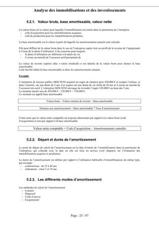Analyse des immobilisations et des investissements
Page : 25 / 87
5.2.1. Valeur brute, base amortissable, valeur nette
La valeur brute est la valeur pour laquelle l’immobilisation est entrée dans le patrimoine de l’entreprise
- coût d’acquisition pour les immobilisations acquises,
- coût de production pour les immobilisations produites.
La base amortissable est la valeur à partir de laquelle les amortissements annuels sont calculés.
Elle peut différer de la valeur brute dans le cas où l’entreprise espère tirer un profit de la revente de l’équipement
à l’issue de la durée d’utilisation. Cela concerne pour lesquels
- la durée d’utilisation est inférieure à la durée de vie
- il existe un marché de l’occasion actif permettant de
La valeur de revente espérée (dite « valeur résiduelle ») est déduite de la valeur brute pour donner la base
amortissable.
Cette facilité réduit la base amortissable et donc les amortissements annuels.
Exemple
L’entreprise de travaux publics MOLTENI acquiert un engin de chantier pour 450.000 € et compte l’utiliser, et
donc l’amortir, sur une durée de 5 ans. Ces engins ont une durée de vie réelle de 20 ans et il existe un marché de
l’occasion très actif. L’entreprise MOLTENI envisage de revendre l’engin 120.000 € au bout des 5 ans.
Le montant amorti sera de 450.000 € - 120.000 € = 330.000 €.
Ce montant est appelé base amortissable.
Valeur brute – Valeur estimée de revente = Base amortissable
Dotation aux amortissements = Base amortissable * Taux d’amortissement
Il faut noter que la valeur nette comptable est toujours déterminée par rapport à la valeur brute (coût
d’acquisition) et non par rapport à la base amortissable.
Valeur nette comptable = Coût d’acquisition – Amortissements cumulés
5.2.2. Départ et durée de l’amortissement
Le point de départ de calcul de l’amortissement est la date d’entrée de l’immobilisation dans le patrimoine de
l’entreprise, qui coïncide avec la date où elle est mise en service (voir chapitres sur l’évaluation des
immobilisations acquises et produites).
La durée de l’amortissement est définie par rapport à l’utilisation habituelle d’immobilisations du même type,
par exemple :
- constructions : de 25 à 40 ans
- ordinateurs : entre 5 et 10 ans.
5.2.3. Les différents modes d’amortissement
Les méthodes de calcul de l’amortissement
- Linéaire
- Dégressif
- Unité d’œuvre
- Excpetionnel
 
