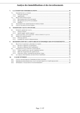 Analyse des immobilisations et des investissements
Page : 3 / 87
7. LA CESSION DES IMMOBILISATIONS ............................................................................................. 49
7.1. INSCRIPTION DE LA CESSION ............................................................................................................... 49
7.1.1. Principes généraux........................................................................................................................ 49
7.1.2. Applications................................................................................................................................... 51
7.2. REGULARISATIONS DE TVA ............................................................................................................... 53
7.2.1. Reversement de la TVA non payée ................................................................................................ 53
7.2.2. Récupération de la TVA non déduite............................................................................................. 54
7.2.3. Synthèse......................................................................................................................................... 56
7.3. TRAITEMENT DES AMORTISSEMENTS DEROGATOIRES ......................................................................... 57
7.4. CALCUL DU RESULTAT DE CESSION..................................................................................................... 59
8. NOTIONS DE CALCUL FINANCIER................................................................................................... 60
8.1. INTERETS, MODES DE CALCUL............................................................................................................. 60
8.1.1. Notion d’intérêt............................................................................................................................. 60
8.1.2. Intérêt simple, intérêt composé ..................................................................................................... 60
8.2. CAPITALISATION, ACTUALISATION : EXPLICATIONS ET CALCULS........................................................ 61
8.3. EMPRUNTS AMORTISSABLES ............................................................................................................... 62
8.3.1. Principe général............................................................................................................................ 62
8.3.2. Formules de calcul et démonstrations........................................................................................... 63
9. DETERMINATION DE LA RENTABILITE ECONOMIQUE DES INVESTISSEMENTS............ 65
9.1. RECETTES ET DEPENSES A PRENDRE EN COMPTE................................................................................. 65
9.1.1. Recettes et dépenses d’exploitation............................................................................................... 65
9.1.2. Recettes et dépenses hors exploitation .......................................................................................... 66
9.2. CRITERES D’EVALUATION DE LA RENTABILITE ................................................................................... 66
9.2.1. Valeur actuelle nette, taux de rendement interne.......................................................................... 66
9.2.2. Délai de récupération du capital investi ....................................................................................... 68
9.2.3. Choix des critères, introduction du facteur risque........................................................................ 69
9.3. LE TABLEAU PREVISIONNEL DE RECETTES ET DEPENSES ..................................................................... 69
10. CAS DE SYNTHESE ........................................................................................................................... 71
10.1. CALCUL DE RENTABILITE D’IMMOBILISATIONS ACQUISES .................................................................. 71
10.2. IMMOBILISATIONS PRODUITES, CALCUL DE RENTABILITE ET COMPTABILISATION............................... 75
10.3. OPTIMISER L’UTILISATION D’UN INVESTISSEMENT ............................................................................. 83
 