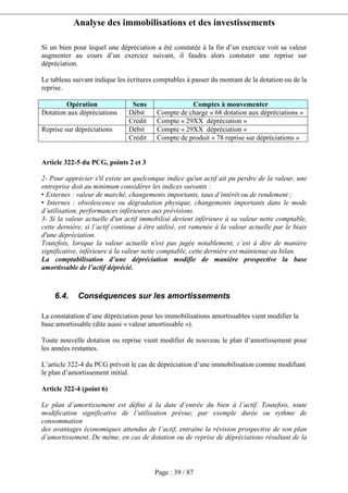 Analyse des immobilisations et des investissements
Page : 39 / 87
Si un bien pour lequel une dépréciation a été constatée à la fin d’un exercice voit sa valeur
augmenter au cours d’un exercice suivant, il faudra alors constater une reprise sur
dépréciation.
Le tableau suivant indique les écritures comptables à passer du montant de la dotation ou de la
reprise.
Opération Sens Comptes à mouvementer
Débit Compte de charge « 68 dotation aux dépréciations »Dotation aux dépréciations
Crédit Compte « 29XX dépréciation »
Débit Compte « 29XX dépréciation »Reprise sur dépréciations
Crédit Compte de produit « 78 reprise sur dépréciations »
Article 322-5 du PCG, points 2 et 3
2- Pour apprécier s'il existe un quelconque indice qu'un actif ait pu perdre de la valeur, une
entreprise doit au minimum considérer les indices suivants :
• Externes : valeur de marché, changements importants, taux d’intérêt ou de rendement ;
• Internes : obsolescence ou dégradation physique, changements importants dans le mode
d’utilisation, performances inférieures aux prévisions.
3- Si la valeur actuelle d'un actif immobilisé devient inférieure à sa valeur nette comptable,
cette dernière, si l’actif continue à être utilisé, est ramenée à la valeur actuelle par le biais
d'une dépréciation.
Toutefois, lorsque la valeur actuelle n'est pas jugée notablement, c’est à dire de manière
significative, inférieure à la valeur nette comptable, cette dernière est maintenue au bilan.
La comptabilisation d’une dépréciation modifie de manière prospective la base
amortissable de l’actif déprécié.
6.4. Conséquences sur les amortissements
La constatation d’une dépréciation pour les immobilisations amortissables vient modifier la
base amortissable (dite aussi « valeur amortissable »).
Toute nouvelle dotation ou reprise vient modifier de nouveau le plan d’amortissement pour
les années restantes.
L’article 322-4 du PCG prévoit le cas de dépréciation d’une immobilisation comme modifiant
le plan d’amortissement initial.
Article 322-4 (point 6)
Le plan d’amortissement est défini à la date d’entrée du bien à l’actif. Toutefois, toute
modification significative de l’utilisation prévue, par exemple durée ou rythme de
consommation
des avantages économiques attendus de l’actif, entraîne la révision prospective de son plan
d’amortissement. De même, en cas de dotation ou de reprise de dépréciations résultant de la
 