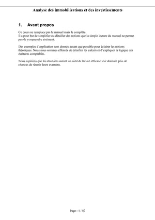 Analyse des immobilisations et des investissements
Page : 4 / 87
1. Avant propos
Ce cours ne remplace pas le manuel mais le complète.
Il a pour but de simplifier ou détailler des notions que la simple lecture du manuel ne permet
pas de comprendre aisément.
Des exemples d’application sont donnés autant que possible pour éclairer les notions
théoriques. Nous nous sommes efforcés de détailler les calculs et d’expliquer la logique des
écritures comptables.
Nous espérons que les étudiants auront un outil de travail efficace leur donnant plus de
chances de réussir leurs examens.
 
