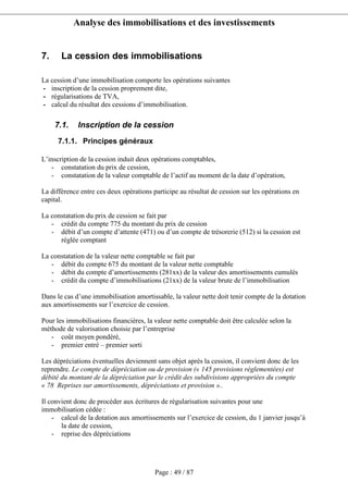 Analyse des immobilisations et des investissements
Page : 49 / 87
7. La cession des immobilisations
La cession d’une immobilisation comporte les opérations suivantes
- inscription de la cession proprement dite,
- régularisations de TVA,
- calcul du résultat des cessions d’immobilisation.
7.1. Inscription de la cession
7.1.1. Principes généraux
L’inscription de la cession induit deux opérations comptables,
- constatation du prix de cession,
- constatation de la valeur comptable de l’actif au moment de la date d’opération,
La différence entre ces deux opérations participe au résultat de cession sur les opérations en
capital.
La constatation du prix de cession se fait par
- crédit du compte 775 du montant du prix de cession
- débit d’un compte d’attente (471) ou d’un compte de trésorerie (512) si la cession est
réglée comptant
La constatation de la valeur nette comptable se fait par
- débit du compte 675 du montant de la valeur nette comptable
- débit du compte d’amortissements (281xx) de la valeur des amortissements cumulés
- crédit du compte d’immobilisations (21xx) de la valeur brute de l’immobilisation
Dans le cas d’une immobilisation amortissable, la valeur nette doit tenir compte de la dotation
aux amortissements sur l’exercice de cession.
Pour les immobilisations financières, la valeur nette comptable doit être calculée selon la
méthode de valorisation choisie par l’entreprise
- coût moyen pondéré,
- premier entré – premier sorti
Les dépréciations éventuelles deviennent sans objet après la cession, il convient donc de les
reprendre. Le compte de dépréciation ou de provision (« 145 provisions réglementées) est
débité du montant de la dépréciation par le crédit des subdivisions appropriées du compte
« 78 Reprises sur amortissements, dépréciations et provision »..
Il convient donc de procéder aux écritures de régularisation suivantes pour une
immobilisation cédée :
- calcul de la dotation aux amortissements sur l’exercice de cession, du 1 janvier jusqu’à
la date de cession,
- reprise des dépréciations
 