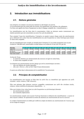 Analyse des immobilisations et des investissements
Page : 5 / 87
2. Introduction aux immobilisations
2.1. Notions générales
Une entreprise est conduite à investir pour maintenir ou développer son activité.
Un investissement peut être réalisé dans des terrains, des équipements, des machines, des ordinateurs.
Ces biens sont appelés des biens d’équipement ou dans le langage comptable des « immobilisations ».
Les immobilisations sont des biens dont la consommation s’étale sur plusieurs années contrairement aux
matières premières qui sont consommées au cours d’un cycle de production.
Pour constater l’usure des immobilisations, l’entreprise est amenée à passer chaque année des amortissements
qui se déduisent de la valeur brute des immobilisations (ou coût d’acquisition ou valeur historique) pour donner
la valeur nette comptable.
Soit une immobilisation (par exemple un entrepôt) dont l’entreprise X s’est rendue propriétaire pour un prix
d’achat de 1.000.000 euros, amortissable en mode linéaire sur un délai de 10 ans (soit 10% par an).
Périodes 1 2 3 4 5 6 7 8 9 10
Valeur brute 1 000 000 1 000 000 1 000 000 1 000 000 1 000 000 1 000 000 1 000 000 1 000 000 1 000 000 1 000 000
Dotation aux amortissements
de l'exercice 100 000 100 000 100 000 100 000 100 000 100 000 100 000 100 000 100 000 100 000
Amortissements cumulés 100 000 200 000 300 000 400 000 500 000 600 000 700 000 800 000 900 000 1 000 000
Valeur nette comptable 900 000 800 000 700 000 600 000 500 000 400 000 300 000 200 000 100 000 0
Au bout de 10 ans,
- le cumul des dotations aux amortissements des exercices est égal à la valeur brute,
- la valeur nette comptable est nulle
Les dotations aux amortissements sont des charges qui ont les caractéristiques suivantes :
- elles sont déduites du résultat imposable,
- elles sont « fictives », elles ne font l’objet d’aucun décaissement.
Ce point sera utilisé dans la détermination de la rentabilité de l’investissement.
2.2. Principes de comptabilisation
Les immobilisations sont inscrites au bilan dans les actifs fixes ou immobilisés (par opposition aux actifs
circulants : stocks, créances, VMP, trésorerie).
Elles sont présentes dans plusieurs exercices comptables contrairement aux actifs dits circulants (stocks,
créances, valeurs mobilières de placement, disponibilités, …),
Elles sont évaluées à leur valeur brute (ou coût d’acquisition ou coût historique) diminuée
- des amortissements cumulés
- des éventuelles dépréciations
Les amortissements cumulés sont un poste d’actif qui fonctionne en déduction des immobilisations : ce poste est
donc toujours créditeur. Ils représentent la somme des dotations aux amortissements de tous les exercices.
Le compte d’amortissement est crédité par le débit du compte de dotation aux amortissements de l’exercice (qui
est un compte de charges).
 