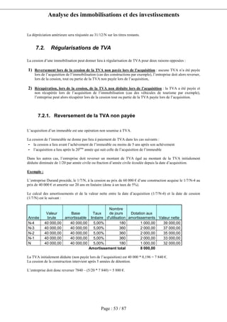 Analyse des immobilisations et des investissements
Page : 53 / 87
La dépréciation antérieure sera réajustée au 31/12/N sur les titres restants.
7.2. Régularisations de TVA
La cession d’une immobilisation peut donner lieu à régularisation de TVA pour deux raisons opposées :
1) Reversement lors de la cession de la TVA non payée lors de l’acquisition : aucune TVA n’a été payée
lors de l’acquisition de l’immobilisation (cas des constructions par exemple), l’entreprise doit alors reverser,
lors de la cession, tout ou partie de la TVA non payée lors de l’acquisition,
2) Récupération, lors de la cession, de la TVA non déduite lors de l’acquisition : la TVA a été payée et
non récupérée lors de l’acquisition de l’immobilisation (cas des véhicules de tourisme par exemple),
l’entreprise peut alors récupérer lors de la cession tout ou partie de la TVA payée lors de l’acquisition.
7.2.1. Reversement de la TVA non payée
L’acquisition d’un immeuble est une opération non soumise à TVA.
La cession de l’immeuble ne donne pas lieu à paiement de TVA dans les cas suivants :
- la cession a lieu avant l’achèvement de l’immeuble ou moins de 5 ans après son achèvement
- l’acquisition a lieu après la 20ème
année qui suit celle de l’acquisition de l’immeuble
Dans les autres cas, l’entreprise doit reverser un montant de TVA égal au montant de la TVA initialement
déduite diminuée de 1/20 par année civile ou fraction d’année civile écoulée depuis la date d’acquisition.
Exemple :
L’entreprise Durand procède, le 1/7/N, à la cession au prix de 60 000 € d’une construction acquise le 1/7/N-4 au
prix de 40 000 € et amortie sur 20 ans en linéaire (donc à un taux de 5%).
Le calcul des amortissements et de la valeur nette entre la date d’acquisition (1/7/N-4) et la date de cession
(1/7/N) est le suivant :
Année
Valeur
brute
Base
amortissable
Taux
linéaire
Nombre
de jours
d'utilisation
Dotation aux
amortissements Valeur nette
N-4 40 000,00 40 000,00 5,00% 180 1 000,00 39 000,00
N-3 40 000,00 40 000,00 5,00% 360 2 000,00 37 000,00
N-2 40 000,00 40 000,00 5,00% 360 2 000,00 35 000,00
N-1 40 000,00 40 000,00 5,00% 360 2 000,00 33 000,00
N 40 000,00 40 000,00 5,00% 180 1 000,00 32 000,00
Amortissement total 8 000,00
La TVA initialement déduite (non payée lors de l’acquisition) est 40 000 * 0,196 = 7 840 €.
La cession de la construction intervient après 5 années de détention.
L’entreprise doit donc reverser 7840 – (5/20 * 7 840) = 5 880 €.
 