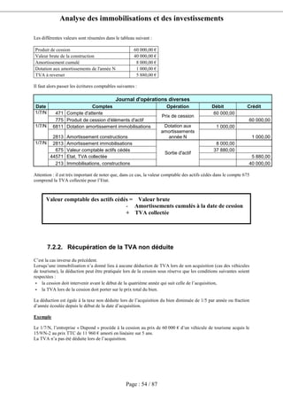 Analyse des immobilisations et des investissements
Page : 54 / 87
Les différentes valeurs sont résumées dans le tableau suivant :
Produit de cession 60 000,00 €
Valeur brute de la construction 40 000,00 €
Amortissement cumulé 8 000,00 €
Dotation aux amortissements de l'année N 1 000,00 €
TVA à reverser 5 880,00 €
Il faut alors passer les écritures comptables suivantes :
Journal d'opérations diverses
Date Comptes Opération Débit Crédit
471 Compte d'attente 60 000,001/7/N
775 Produit de cession d'éléments d'actif
Prix de cession
60 000,00
6811 Dotation amortissement immobilisations 1 000,001/7/N
2813 Amortissement constructions
Dotation aux
amortissements
année N 1 000,00
2813 Amortissement immobilisations 8 000,00
675 Valeur comptable actifs cédés 37 880,00
44571 Etat, TVA collectée 5 880,00
1/7/N
213 Immobilisations, constructions
Sortie d'actif
40 000,00
Attention : il est très important de noter que, dans ce cas, la valeur comptable des actifs cédés dans le compte 675
comprend la TVA collectée pour l’Etat.
7.2.2. Récupération de la TVA non déduite
C’est la cas inverse du précédent.
Lorsqu’une immobilisation n’a donné lieu à aucune déduction de TVA lors de son acquisition (cas des véhicules
de tourisme), la déduction peut être pratiquée lors de la cession sous réserve que les conditions suivantes soient
respectées :
- la cession doit intervenir avant le début de la quatrième année qui suit celle de l’acquisition,
- la TVA lors de la cession doit porter sur le prix total du bien.
La déduction est égale à la taxe non déduite lors de l’acquisition du bien diminuée de 1/5 par année ou fraction
d’année écoulée depuis le début de la date d’acquisition.
Exemple
Le 1/7/N, l’entreprise « Dupond » procède à la cession au prix de 60 000 € d’un véhicule de tourisme acquis le
15/9/N-2 au prix TTC de 11 960 € amorti en linéaire sur 5 ans.
La TVA n’a pas été déduite lors de l’acquisition.
Valeur comptable des actifs cédés = Valeur brute
- Amortissements cumulés à la date de cession
+ TVA collectée
 