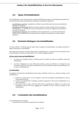 Analyse des immobilisations et des investissements
Page : 6 / 87
2.3. Types d’immobilisations
Les immobilisations sont classées selon leur origine (immobilisations acquises ou immobilisations produites) ou
leur classification au bilan (immobilisations corporelles, incorporelles, financières).
- immobilisations corporelles : équipements, machines, locaux utilisés dans les processus de production
physique de l’entreprise,
- immobilisations incorporelles (fonds de commerce, logiciels, brevets, procédés, frais de recherche et
développement,…) : ensemble des moyens non matériels, savoir-faire et compétences qui permettent
l’activité de l’entreprise,
- immobilisations financières (titres immobilisés, titres de participation) : ce sont des titres financiers
destinés à rester durablement dans le patrimoine de l’entreprise ou à permettre le contrôle d’autres
entreprises.
2.4. Comment distinguer une immobilisation
Les biens achetés à l’extérieur peuvent rentrer dans la catégorie d’immobilisations, de matières premières et
approvisionnements, ou marchandises.
Pour ranger un bien acquis à l’extérieur dans le poste « immobilisations », il faut que ce bien soit destiné à servir
de façon durable à l’activité de l’entité (article 211-1 du Plan Comptable Général).
Qu’est-ce qui n’est pas une immobilisation ?
1. Les biens que l’entreprise achète à l’extérieur pour les revendre en l’état sont considérés comme des
marchandises.
2. Les biens d’équipement qui sont utilisés dans plusieurs cycles de production de l’entreprise et que
l’entreprise acquiert par un contrat de crédit-bail ne sont pas considérés comme des immobilisations. Ce
cas est vu en détail plus loin.
Cas à déterminer
Les dépenses d’entretien des immobilisations peuvent être considérées, selon le cas, comme une charge ou une
immobilisation.
1) Comme une charge dans le cas où la dépense a pour but de maintenir l’immobilisation en état de
fonctionnement normal,
2) Comme une immobilisation si la dépense contribue à augmenter la valeur d’une immobilisation ou sa
durée d’utilisation.
3) Les biens de peu de valeur, c'est-à-dire dont le prix d’acquisition est inférieur à un certain seuil
(actuellement environ 500 euros), peuvent être considérés au choix comme une charge ou une
immobilisation
2.5. L’évaluation des immobilisations
Les immobilisations sont évaluées
- au moment de leur entrée dans le patrimoine de l’entreprise,
 