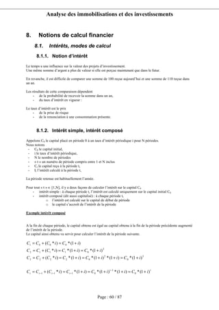 Analyse des immobilisations et des investissements
Page : 60 / 87
8. Notions de calcul financier
8.1. Intérêts, modes de calcul
8.1.1. Notion d’intérêt
Le temps a une influence sur la valeur des projets d’investissement.
Une même somme d’argent a plus de valeur si elle est perçue maintenant que dans le futur.
En revanche, il est difficile de comparer une somme de 100 reçue aujourd’hui et une somme de 110 reçue dans
un an.
Les résultats de cette comparaison dépendent
- de la probabilité de recevoir la somme dans un an,
- du taux d’intérêt en vigueur :
Le taux d’intérêt est le prix
- de la prise de risque
- de la renonciation à une consommation présente.
8.1.2. Intérêt simple, intérêt composé
Appelons C0 le capital placé en période 0 à un taux d’intérêt périodique i pour N périodes.
Nous notons
- C0 le capital initial,
- i le taux d’intérêt périodique,
- N le nombre de périodes
- « t » un numéro de période compris entre 1 et N inclus
- Ct le capital reçu à la période t,
- It l’intérêt calculé à la période t,
La période retenue est habituellement l’année.
Pour tout « t » ∈ [1,N], il y a deux façons de calculer l’intérêt sur le capital C0
- intérêt simple : à chaque période t, l’intérêt est calculé uniquement sur le capital initial C0
- intérêt composé (dit aussi capitalisé) : à chaque période t,
o l’intérêt est calculé sur le capital de début de période
o le capital s’accroît de l’intérêt de la période
Exemple intérêt composé
A la fin de chaque période, le capital obtenu est égal au capital obtenu à la fin de la période précédente augmenté
de l’intérêt de la période.
Le capital ainsi obtenu va servir pour calculer l’intérêt de la période suivante.
tt
tttt iCiiCiCiCCC
iCiiCiCiCCC
iCiCiCCC
iCiCCC
)1(*)1(*)1(*)1(*)*(
)1(*)1(*)1(*)1(*)*(
)1(*)1(*)*(
)1(*)*(
0
1
0111
3
0
2
02223
2
01112
0001
+=++=+=+=
+=++=+=+=
+=+=+=
+=+=
−
−−−
 
