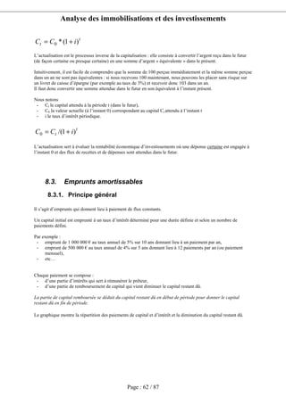 Analyse des immobilisations et des investissements
Page : 62 / 87
t
t iCC )1(*0 +=
L’actualisation est le processus inverse de la capitalisation : elle consiste à convertir l’argent reçu dans le futur
(de façon certaine ou presque certaine) en une somme d’argent « équivalente » dans le présent.
Intuitivement, il est facile de comprendre que la somme de 100 perçue immédiatement et la même somme perçue
dans un an ne sont pas équivalentes : si nous recevons 100 maintenant, nous pouvons les placer sans risque sur
un livret de caisse d’épargne (par exemple au taux de 3%) et recevoir donc 103 dans un an.
Il faut donc convertir une somme attendue dans le futur en son équivalent à l’instant présent.
Nous notons
- Ct le capital attendu à la période t (dans le futur),
- C0 la valeur actuelle (à l’instant 0) correspondant au capital Ct attendu à l’instant t
- i le taux d’intérêt périodique.
t
t iCC )1/(0 +=
L’actualisation sert à évaluer la rentabilité économique d’investissements où une dépense certaine est engagée à
l’instant 0 et des flux de recettes et de dépenses sont attendus dans le futur.
8.3. Emprunts amortissables
8.3.1. Principe général
Il s’agit d’emprunts qui donnent lieu à paiement de flux constants.
Un capital initial est emprunté à un taux d’intérêt déterminé pour une durée définie et selon un nombre de
paiements défini.
Par exemple :
- emprunt de 1 000 000 € au taux annuel de 5% sur 10 ans donnant lieu à un paiement par an,
- emprunt de 500 000 € au taux annuel de 4% sur 5 ans donnant lieu à 12 paiements par an (ou paiement
mensuel),
- etc…
Chaque paiement se compose :
- d’une partie d’intérêts qui sert à rémunérer le prêteur,
- d’une partie de remboursement de capital qui vient diminuer le capital restant dû.
La partie de capital remboursée se déduit du capital restant dû en début de période pour donner le capital
restant dû en fin de période.
Le graphique montre la répartition des paiements de capital et d’intérêt et la diminution du capital restant dû.
 
