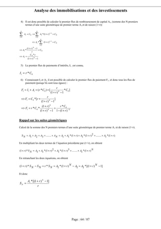 Analyse des immobilisations et des investissements
Page : 64 / 87
4) Il est donc possible de calculer le premier flux de remboursement de capital A1, (somme des N premiers
termes d’une suite géométrique de premier terme A1 et de raison (1+r))
5) Le premier flux de paiements d’intérêts, I1 , est connu,
6) Connaissant I1 et A1, il est possible de calculer le premier flux de paiement F1, et donc tous les flux de
paiement (puisqu’ils sont tous égaux) :
Rappel sur les suites géométriques
Calcul de la somme des N premiers termes d’une suite géométrique de premier terme A1 et de raison (1+r).
)1(*1........2)1(*1)1(*11........321 rArArAANAAAANS +++++++=++++=
En multipliant les deux termes de l’équation précédente par (1+r), on obtient
NrArArAANSr )1(*1........3)1(*1
2)1(*11*)1( +++++++=+
En retranchant les deux équations, on obtient
]1)1[(*11)1(*1**)1( −+=−+==−+ NrAANrANSrNSNSr
Et donc
r
rA
S
N
N
]1)1[(*1 −+
=
1)1(
*
1)1(
*
)1(*
)1(*
0
1
01
0
1
1
1
0
1
1
1
0
1
−+
==>
=
−+
=>
=+=>
=+=>=
−
=
−
==
∑
∑∑
N
N
t
N
t
t
N
t
t
N
t
r
rC
A
C
r
r
A
CrA
CrACA
01 *CrI =
NN
N
N
N
r
Cr
r
r
CrF
r
r
rCF
C
r
r
CrAIF
−
+−
=
−+
+
==>
−+
+==>
−+
+=+=
)1(1
*
1)1(
)1(
**
]
1)1(
[*
]*
1)1(
[)*(
0
01
01
00111
 