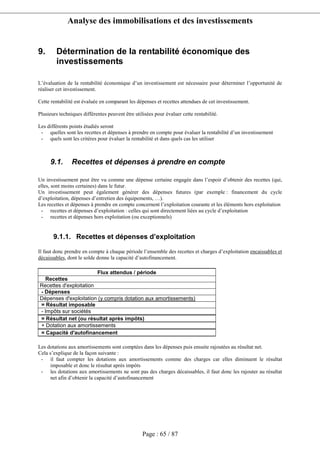 Analyse des immobilisations et des investissements
Page : 65 / 87
9. Détermination de la rentabilité économique des
investissements
L’évaluation de la rentabilité économique d’un investissement est nécessaire pour déterminer l’opportunité de
réaliser cet investissement.
Cette rentabilité est évaluée en comparant les dépenses et recettes attendues de cet investissement.
Plusieurs techniques différentes peuvent être utilisées pour évaluer cette rentabilité.
Les différents points étudiés seront
- quelles sont les recettes et dépenses à prendre en compte pour évaluer la rentabilité d’un investissement
- quels sont les critères pour évaluer la rentabilité et dans quels cas les utiliser
9.1. Recettes et dépenses à prendre en compte
Un investissement peut être vu comme une dépense certaine engagée dans l’espoir d’obtenir des recettes (qui,
elles, sont moins certaines) dans le futur.
Un investissement peut également générer des dépenses futures (par exemple : financement du cycle
d’exploitation, dépenses d’entretien des équipements, …).
Les recettes et dépenses à prendre en compte concernent l’exploitation courante et les éléments hors exploitation
- recettes et dépenses d’exploitation : celles qui sont directement liées au cycle d’exploitation
- recettes et dépenses hors exploitation (ou exceptionnels)
9.1.1. Recettes et dépenses d’exploitation
Il faut donc prendre en compte à chaque période l’ensemble des recettes et charges d’exploitation encaissables et
décaissables, dont le solde donne la capacité d’autofinancement.
Flux attendus / période
Recettes
Recettes d'exploitation
- Dépenses
Dépenses d'exploitation (y compris dotation aux amortissements)
= Résultat imposable
- Impôts sur sociétés
= Résultat net (ou résultat après impôts)
+ Dotation aux amortissements
= Capacité d'autofinancement
Les dotations aux amortissements sont comptées dans les dépenses puis ensuite rajoutées au résultat net.
Cela s’explique de la façon suivante :
- il faut compter les dotations aux amortissements comme des charges car elles diminuent le résultat
imposable et donc le résultat après impôts
- les dotations aux amortissements ne sont pas des charges décaissables, il faut donc les rajouter au résultat
net afin d’obtenir la capacité d’autofinancement
 