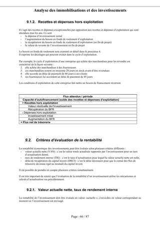 Analyse des immobilisations et des investissements
Page : 66 / 87
9.1.2. Recettes et dépenses hors exploitation
Il s’agit des recettes et dépenses exceptionnelles par opposition aux recettes et dépenses d’exploitation qui sont
attendues tous les ans. Ce sont
- la dépense d’investissement initial
- l’augmentation du besoin en fonds de roulement d’exploitation
- la récupération du besoin en fonds de roulement d’exploitation (en fin de projet)
- la valeur de revente de l’investissement en fin de projet
Le besoin en fonds de roulement sera examiné en détail dans le processus 4.
Il exprime les décalages qui peuvent exister dans le cycle d’exploitation.
Par exemple, le cycle d’exploitation d’une entreprise qui achète des marchandises pour les revendre est
caractérisé de la façon suivante :
2. elle achète des marchandises à des fournisseurs
3. ces marchandises restent en moyenne 20 jours en stock avant d’être revendues
4. elle accorde un délai de paiement de 60 jours à ses clients
5. ses fournisseurs lui accordent un délai de paiement de 45 jours.
Les conditions d’exploitation de cette entreprise fait naître un besoin de financement récurrent.
Flux attendus / période
Capacité d’autofinancement (solde des recettes et dépenses d’exploitation)
+ Recettes hors exploitation
Valeur résiduelle de l'investissement
Récupération du BFR
- Dépenses hors exploitation
Investissement initial
Augmentation du BFR
= Flux net de trésorerie
9.2. Critères d’évaluation de la rentabilité
La rentabilité économique des investissements peut être évaluée selon plusieurs critères différents :
- valeur actuelle nette (VAN) : c’est la valeur totale actualisée rapportée par l’investissement pour un taux
d’actualisation donné,
- taux de rendement interne (TRI) : c’est le taux d’actualisation pour lequel la valeur actuelle nette est nulle,
- délai de récupération du capital investi (DRCI) : c’est le délai nécessaire pour que le cumul des flux de
trésorerie devienne égal au montant du capital investi
Il est possible de prendre en compte plusieurs critères simultanément.
Il est très important de retenir que l’évaluation de la rentabilité d’un investissement utilise les mécanismes et
calculs d’actualisation vus précédemment.
9.2.1. Valeur actuelle nette, taux de rendement interne
La rentabilité de l’investissement doit être évaluée en valeur «actuelle », c'est-à-dire en valeur correspondant au
moment où l’investissement est envisagé.
 