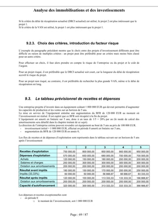 Analyse des immobilisations et des investissements
Page : 69 / 87
Si le critère du délai de récupération actualisé (DRCI actualisé) est utilisé, le projet 2 est plus intéressant que le
projet 1.
Si le critère de la VAN est utilisé, le projet 1 est plus intéressant que le projet 1.
9.2.3. Choix des critères, introduction du facteur risque
L’exemple du paragraphe précédent montre que le choix entre des projets d’investissement différents peut être
difficile en raison de multiples critères : un projet peut être préférable pour un critère mais moins bien classé
pour un autre critère.
Pour effectuer un choix, il faut alors prendre en compte le risque de l’entreprise ou du projet et le coût de
l’argent.
Pour un projet risqué, il est préférable que le DRCI actualisé soit court, car la longueur du délai de récupération
accroît le risque du projet.
Pour un projet non risqué, au contraire, il est préférable de rechercher la plus grande VAN, même si le délai de
récupération est long.
9.3. Le tableau prévisionnel de recettes et dépenses
Une entreprise projette d’investir dans un équipement coûtant 1 000 000 EUR qui devrait permettre d’augmenter
les capacités de production et les ventes sur un horizon de 5 ans.
La mise en service de l’équipement entraîne une augmentation du BFR de 120 000 EUR au moment où
l’investissement est réalisé. Il est espéré que ce BFR soit récupéré à la fin du projet.
L’équipement est amorti en linéaire sur 5 ans, donc à un taux de 1/5 = 20% par an (le mode de calcul des
amortissements sera détaillé dans le chapitre traitant de ce sujet).
La direction de l’entreprise estime pouvoir revendre cet équipement au bout de 5 ans au prix de 100 000 EUR.
- investissement initial = 1 000 000 EUR, effectué en période 0 amorti en linéaire sur 5 ans,
- augmentation du BFR de 120 000 EUR en année 0,
Les flux de recettes et de dépenses d’exploitation sont représentés dans le tableau suivant sur un horizon de 5 ans
après l’investissement
1 2 3 4 5
Recettes d'exploitation 750 000,00 800 000,00 850 000,00 900 000,00 950 000,00
Dépenses d'exploitation 570 000,00 650 000,00 680 000,00 700 000,00 700 000,00
Achats 120 000,00 150 000,00 180 000,00 200 000,00 200 000,00
Salaires et charges 250 000,00 300 000,00 300 000,00 300 000,00 300 000,00
Dotation aux amortissements 200 000,00 200 000,00 200 000,00 200 000,00 200 000,00
Résultat avant impôts 180 000,00 150 000,00 170 000,00 200 000,00 250 000,00
Impôts (33,33%) 60 000,00 50 000,00 56 666,67 66 666,67 83 333,33
Résultat après impôts 120 000,00 100 000,00 113 333,33 133 333,33 166 666,67
Dotation aux amortissements 200 000,00 200 000,00 200 000,00 200 000,00 200 000,00
Capacité d'autofinancement 320 000,00 300 000,00 313 333,33 333 333,33 366 666,67
Les dépenses et recettes exceptionnelles sont
- en période 0
o le montant de l’investissement, soit 1 000 000 EUR
 