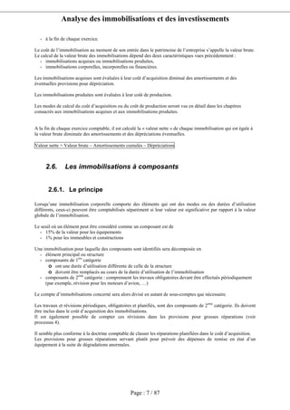 Analyse des immobilisations et des investissements
Page : 7 / 87
- à la fin de chaque exercice.
Le coût de l’immobilisation au moment de son entrée dans le patrimoine de l’entreprise s’appelle la valeur brute.
Le calcul de la valeur brute des immobilisations dépend des deux caractéristiques vues précédemment :
- immobilisations acquises ou immobilisations produites,
- immobilisations corporelles, incorporelles ou financières.
Les immobilisations acquises sont évaluées à leur coût d’acquisition diminué des amortissements et des
éventuelles provisions pour dépréciation.
Les immobilisations produites sont évaluées à leur coût de production.
Les modes de calcul du coût d’acquisition ou du coût de production seront vus en détail dans les chapitres
consacrés aux immobilisations acquises et aux immobilisations produites.
A la fin de chaque exercice comptable, il est calculé la « valeur nette » de chaque immobilisation qui est égale à
la valeur brute diminuée des amortissements et des dépréciations éventuelles.
Valeur nette = Valeur brute – Amortissements cumulés – Dépréciations
2.6. Les immobilisations à composants
2.6.1. Le principe
Lorsqu’une immobilisation corporelle comporte des éléments qui ont des modes ou des durées d’utilisation
différents, ceux-ci peuvent être comptabilisés séparément si leur valeur est significative par rapport à la valeur
globale de l’immobilisation.
Le seuil où un élément peut être considéré comme un composant est de
- 15% de la valeur pour les équipements
- 1% pour les immeubles et constructions
Une immobilisation pour laquelle des composants sont identifiés sera décomposée en
- élément principal ou structure
- composants de 1ère
catégorie
o ont une durée d’utilisation différente de celle de la structure
o doivent être remplacés au cours de la durée d’utilisation de l’immobilisation
- composants de 2ème
catégorie : comprennent les travaux obligatoires devant être effectués périodiquement
(par exemple, révision pour les moteurs d’avion, …)
Le compte d’immobilisations concerné sera alors divisé en autant de sous-comptes que nécessaire.
Les travaux et révisions périodiques, obligatoires et planifiés, sont des composants de 2ème
catégorie. Ils doivent
être inclus dans le coût d’acquisition des immobilisations.
Il est également possible de compter ces révisions dans les provisions pour grosses réparations (voir
processus 4).
Il semble plus conforme à la doctrine comptable de classer les réparations planifiées dans le coût d’acquisition.
Les provisions pour grosses réparations servant plutôt pour prévoir des dépenses de remise en état d’un
équipement à la suite de dégradations anormales.
 