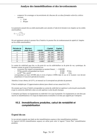 Analyse des immobilisations et des investissements
Page : 74 / 87
- comparer les avantages et inconvénients de chacune de ces deux formules selon les critères
suivants
o Coût
o Risque
Les paiements annuels liés au crédit amortissable sont calculés à l’aide de la formule (voir chapitre sur les crédits
amortissables).
On sait également calculer le premier flux d’intérêt et le premier flux de remboursement de capital (cf. chapitre
sur les crédits amortissables).
Période de
paiement
Montant
payé dont - Intérêt
- Capital
remboursé
Capital
restant dû
1 234 926 43 680 191 246 848 754
2 234 926 35 648 199 279 649 475
3 234 926 27 278 207 648 441 827
4 234 926 18 557 216 370 225 457
5 234 926 9 469 225 457 0
Le contrat de crédit-bail peut être vu (du point de vue du crédit-bailleur ou du point de vue, symétrique, du
locataire comme un projet d’investissement avec
- un premier flux négatif correspondant au montant financé = -1 040 000
- 59 flux positifs correspondant aux loyers = 20 000 59 fois
- un 60ème
flux positif = 32 000 1 fois
correspondant au loyer (20 000) plus la levée d’option (12000) dans le cas où le locataire veut devenir
propriétaire à l’issue de la période de location.
Attention, le taux obtenu, de 0,51%, est mensuel car il correspond aux périodes de paiement.
Il faut le multiplier par 12 (approximation admise) pour obtenir un taux annuel de 6,13%.
On constate que le taux d’intérêt correspondant au contrat de crédit-bail est supérieur à celui du prêt amortissable
et que le contrat de crédit-bail a donc un coût supérieur à celui du prêt classique.
L’entreprise qui finance ses équipements en crédit-bail n’en a pas la propriété. Ces équipements ne sont donc pas
inscrits en immobilisations et le risque de dépréciations éventuelles n’est donc pas supporté par l’entreprise.
10.2. Immobilisations produites, calcul de rentabilité et
comptabilisation
Exposé du cas
Le cas suivant comporte une étude sur des immobilisations acquises et des immobilisations produites.
Le logiciel GAUSS (immobilisation acquise) est utilisé pour créer le logiciel "Calcul Plus" (immobilisation
produite).
N
r
Cr
F −
+−
=
)1(1
* 0
1
 