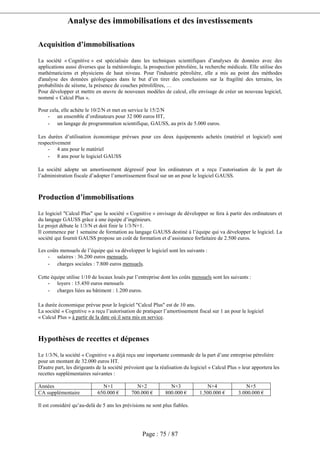Analyse des immobilisations et des investissements
Page : 75 / 87
Acquisition d’immobilisations
La société « Cognitive » est spécialisée dans les techniques scientifiques d’analyses de données avec des
applications aussi diverses que la météorologie, la prospection pétrolière, la recherche médicale. Elle utilise des
mathématiciens et physiciens de haut niveau. Pour l'industrie pétrolière, elle a mis au point des méthodes
d'analyse des données géologiques dans le but d’en tirer des conclusions sur la fragilité des terrains, les
probabilités de séisme, la présence de couches pétrolifères, …
Pour développer et mettre en œuvre de nouveaux modèles de calcul, elle envisage de créer un nouveau logiciel,
nommé « Calcul Plus ».
Pour cela, elle achète le 10/2/N et met en service le 15/2/N
- un ensemble d’ordinateurs pour 32 000 euros HT,
- un langage de programmation scientifique, GAUSS, au prix de 5.000 euros.
Les durées d’utilisation économique prévues pour ces deux équipements achetés (matériel et logiciel) sont
respectivement
- 4 ans pour le matériel
- 8 ans pour le logiciel GAUSS
La société adopte un amortissement dégressif pour les ordinateurs et a reçu l’autorisation de la part de
l’administration fiscale d’adopter l’amortissement fiscal sur un an pour le logiciel GAUSS.
Production d’immobilisations
Le logiciel "Calcul Plus" que la société « Cognitive » envisage de développer se fera à partir des ordinateurs et
du langage GAUSS grâce à une équipe d’ingénieurs.
Le projet débute le 1/3/N et doit finir le 1/3/N+1.
Il commence par 1 semaine de formation au langage GAUSS destiné à l’équipe qui va développer le logiciel. La
société qui fournit GAUSS propose un coût de formation et d’assistance forfaitaire de 2.500 euros.
Les coûts mensuels de l’équipe qui va développer le logiciel sont les suivants :
- salaires : 36.200 euros mensuels,
- charges sociales : 7.800 euros mensuels.
Cette équipe utilise 1/10 de locaux loués par l’entreprise dont les coûts mensuels sont les suivants :
- loyers : 15.450 euros mensuels
- charges liées au bâtiment : 1.200 euros.
La durée économique prévue pour le logiciel "Calcul Plus" est de 10 ans.
La société « Cognitive » a reçu l’autorisation de pratiquer l’amortissement fiscal sur 1 an pour le logiciel
« Calcul Plus » à partir de la date où il sera mis en service.
Hypothèses de recettes et dépenses
Le 1/3/N, la société « Cognitive » a déjà reçu une importante commande de la part d’une entreprise pétrolière
pour un montant de 32.000 euros HT.
D'autre part, les dirigeants de la société prévoient que la réalisation du logiciel « Calcul Plus » leur apportera les
recettes supplémentaires suivantes :
Années N+1 N+2 N+3 N+4 N+5
CA supplémentaire 650.000 € 700.000 € 800.000 € 1.500.000 € 3.000.000 €
Il est considéré qu’au-delà de 5 ans les prévisions ne sont plus fiables.
 