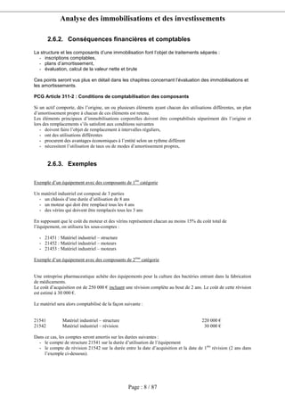 Analyse des immobilisations et des investissements
Page : 8 / 87
2.6.2. Conséquences financières et comptables
La structure et les composants d’une immobilisation font l’objet de traitements séparés :
- inscriptions comptables,
- plans d’amortissement,
- évaluation, calcul de la valeur nette et brute
Ces points seront vus plus en détail dans les chapitres concernant l’évaluation des immobilisations et
les amortissements.
PCG Article 311-2 : Conditions de comptabilisation des composants comptabilisation des
composants
Si un actif comporte, dès l’origine, un ou plusieurs éléments ayant chacun des utilisations différentes, un plan
d’amortissement propre à chacun de ces éléments est retenu.
Les éléments principaux d’immobilisations corporelles doivent être comptabilisés séparément dès l’origine et
lors des remplacements s’ils satisfont aux conditions suivantes
- doivent faire l’objet de remplacement à intervalles réguliers,
- ont des utilisations différentes
- procurent des avantages économiques à l’entité selon un rythme différent
- nécessitent l’utilisation de taux ou de modes d’amortissement propres,
2.6.3. Exemples
Exemple d’un équipement avec des composants de 1ère
catégorie
Un matériel industriel est composé de 3 parties
- un châssis d’une durée d’utilisation de 8 ans
- un moteur qui doit être remplacé tous les 4 ans
- des vérins qui doivent être remplacés tous les 3 ans
En supposant que le coût du moteur et des vérins représentent chacun au moins 15% du coût total de
l’équipement, on utilisera les sous-comptes :
- 21451 : Matériel industriel – structure
- 21452 : Matériel industriel – moteurs
- 21453 : Matériel industriel – moteurs
Exemple d’un équipement avec des composants de 2ème
catégorie
Une entreprise pharmaceutique achète des équipements pour la culture des bactéries entrant dans la fabrication
de médicaments.
Le coût d’acquisition est de 250 000 € incluant une révision complète au bout de 2 ans. Le coût de cette révision
est estimé à 30 000 €.
Le matériel sera alors comptabilisé de la façon suivante :
21541 Matériel industriel – structure 220 000 €
21542 Matériel industriel – révision 30 000 €
Dans ce cas, les comptes seront amortis sur les durées suivantes :
- le compte de structure 21541 sur la durée d’utilisation de l’équipement
- le compte de révision 21542 sur la durée entre la date d’acquisition et la date de 1ère
révision (2 ans dans
l’exemple ci-dessous).
 